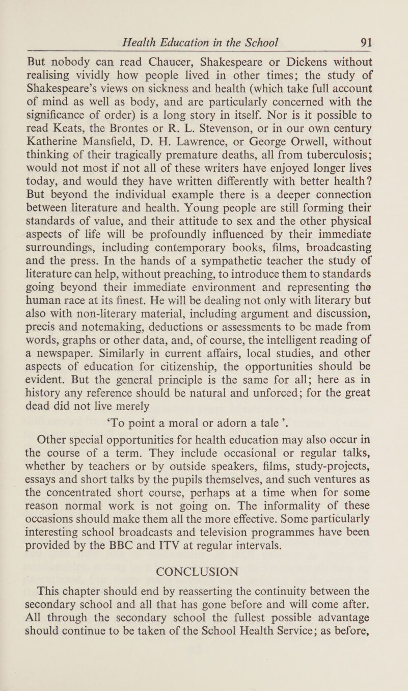 But nobody can read Chaucer, Shakespeare or Dickens without realising vividly how people lived in other times; the study of Shakespeare’s views on sickness and health (which take full account of mind as well as body, and are particularly concerned with the significance of order) is a long story in itself. Nor is it possible to read Keats, the Brontes or R. L. Stevenson, or in our own century Katherine Mansfield, D. H. Lawrence, or George Orwell, without thinking of their tragically premature deaths, all from tuberculosis; would not most if not all of these writers have enjoyed longer lives today, and would they have written differently with better health? But beyond the individual example there is a deeper connection between literature and health. Young people are still forming their standards of value, and their attitude to sex and the other physical aspects of life will be profoundly influenced by their immediate surroundings, including contemporary books, films, broadcasting and the press. In the hands of a sympathetic teacher the study of literature can help, without preaching, to introduce them to standards going beyond their immediate environment and representing the human race at its finest. He will be dealing not only with literary but also with non-literary material, including argument and discussion, precis and notemaking, deductions or assessments to be made from words, graphs or other data, and, of course, the intelligent reading of a newspaper. Similarly in current affairs, local studies, and other aspects of education for citizenship, the opportunities should be evident. But the general principle is the same for all; here as in history any reference should be natural and unforced; for the great dead did not live merely ‘To point a moral or adorn a tale’. Other special opportunities for health education may also occur in the course of a term. They include occasional or regular talks, whether by teachers or by outside speakers, films, study-projects, essays and short talks by the pupils themselves, and such ventures as the concentrated short course, perhaps at a time when for some reason normal work is not going on. The informality of these occasions should make them all the more effective. Some particularly interesting school broadcasts and television programmes have been provided by the BBC and ITV at regular intervals. CONCLUSION This chapter should end by reasserting the continuity between the secondary school and all that has gone before and will come after. All through the secondary school the fullest possible advantage should continue to be taken of the School Health Service; as before,