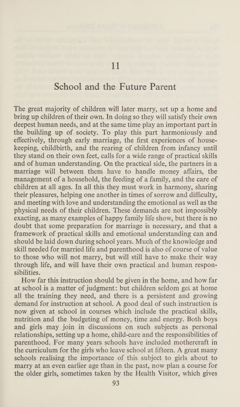 School and the Future Parent The great majority of children will later marry, set up a home and bring up children of their own. In doing so they will satisfy their own deepest human needs, and at the same time play an important part in the building up of society. To play this part harmoniously and effectively, through early marriage, the first experiences of house- keeping, childbirth, and the rearing of children from infancy until they stand on their own feet, calls for a wide range of practical skills and of human understanding. On the practical side, the partners in a marriage will between them have to handle money affairs, the management of a household, the feeding of a family, and the care of children at all ages. In all this they must work in harmony, sharing their pleasures, helping one another in times of sorrow and difficulty, and meeting with love and understanding the emotional as well as the physical needs of their children. These demands are not impossibly exacting, as many examples of happy family life show, but there is no doubt that some preparation for marriage is necessary, and that a framework of practical skills and emotional understanding can and should be laid down during school years. Much of the knowledge and skill needed for married life and parenthood is also of course of value to those who will not marry, but will still have to make their way through life, and will have their own practical and human respon- sibilities. How far this instruction should be given in the home, and how far at school is a matter of judgment: but children seldom get at home all the training they need, and there is a persistent and growing demand for instruction at school. A good deal of such instruction is now given at school in courses which include the practical skills, nutrition and the budgeting of money, time and energy. Both boys and girls may join in discussions on such subjects as personal relationships, setting up a home, child-care and the responsibilities of parenthood. For many years schools have included mothercraft in the curriculum for the girls who leave school at fifteen. A great many schools realising the importance of this subject to girls about to marry at an even earlier age than in the past, now plan a course for the older girls, sometimes taken by the Health Visitor, which gives a3
