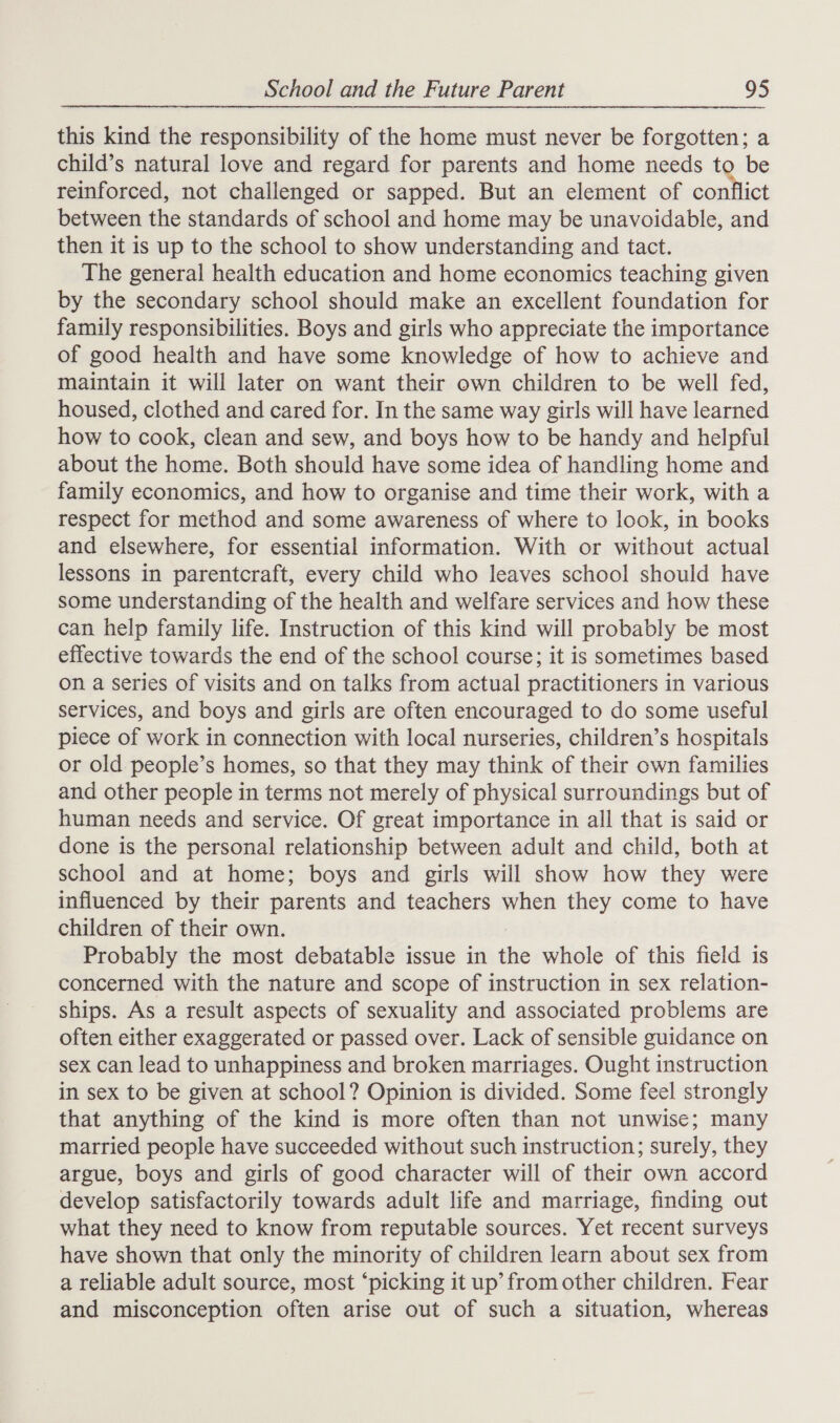 this kind the responsibility of the home must never be forgotten; a child’s natural love and regard for parents and home needs to be reinforced, not challenged or sapped. But an element of ara between the standards of school and home may be unavoidable, and then it is up to the school to show understanding and tact. The general health education and home economics teaching given by the secondary school should make an excellent foundation for family responsibilities. Boys and girls who appreciate the importance of good health and have some knowledge of how to achieve and maintain it will later on want their own children to be well fed, housed, clothed and cared for. In the same way girls will have learned how to cook, clean and sew, and boys how to be handy and helpful about the home. Both should have some idea of handling home and family economics, and how to organise and time their work, with a respect for method and some awareness of where to look, in books and elsewhere, for essential information. With or without actual lessons in parentcraft, every child who leaves school should have some understanding of the health and welfare services and how these can help family life. Instruction of this kind will probably be most effective towards the end of the school course; it is sometimes based on a Series of visits and on talks from actual practitioners in various services, and boys and girls are often encouraged to do some useful piece of work in connection with local nurseries, children’s hospitals or old people’s homes, so that they may think of their own families and other people in terms not merely of physical surroundings but of human needs and service. Of great importance in all that is said or done is the personal relationship between adult and child, both at school and at home; boys and girls will show how they were influenced by their parents and teachers when they come to have children of their own. Probably the most debatable issue in the whole of this field is concerned with the nature and scope of instruction in sex relation- ships. As a result aspects of sexuality and associated problems are often either exaggerated or passed over. Lack of sensible guidance on sex can lead to unhappiness and broken marriages. Ought instruction in sex to be given at school? Opinion is divided. Some feel strongly that anything of the kind is more often than not unwise; many married people have succeeded without such instruction; surely, they argue, boys and girls of good character will of their own accord develop satisfactorily towards adult life and marriage, finding out what they need to know from reputable sources. Yet recent surveys have shown that only the minority of children learn about sex from a reliable adult source, most ‘picking it up’ from other children. Fear and misconception often arise out of such a situation, whereas
