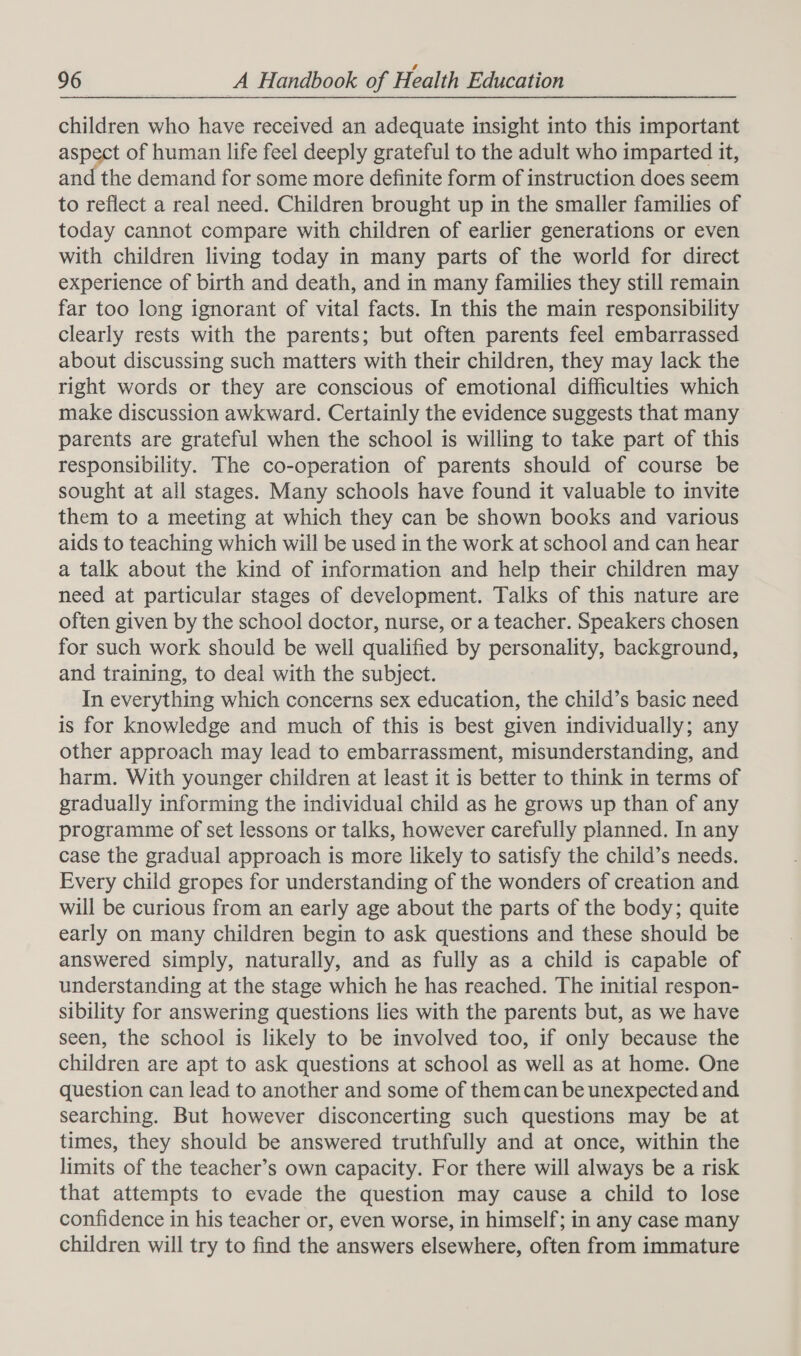 children who have received an adequate insight into this important aspect of human life feel deeply grateful to the adult who imparted it, and the demand for some more definite form of instruction does seem to reflect a real need. Children brought up in the smaller families of today cannot compare with children of earlier generations or even with children living today in many parts of the world for direct experience of birth and death, and in many families they still remain far too long ignorant of vital facts. In this the main responsibility clearly rests with the parents; but often parents feel embarrassed about discussing such matters with their children, they may lack the right words or they are conscious of emotional difficulties which make discussion awkward. Certainly the evidence suggests that many parents are grateful when the school is willing to take part of this responsibility. The co-operation of parents should of course be sought at all stages. Many schools have found it valuable to invite them to a meeting at which they can be shown books and various aids to teaching which will be used in the work at school and can hear a talk about the kind of information and help their children may need at particular stages of development. Talks of this nature are often given by the school doctor, nurse, or a teacher. Speakers chosen for such work should be well qualified by personality, background, and training, to deal with the subject. In everything which concerns sex education, the child’s basic need is for knowledge and much of this is best given individually; any other approach may lead to embarrassment, misunderstanding, and harm. With younger children at least it is better to think in terms of gradually informing the individual child as he grows up than of any programme of set lessons or talks, however carefully planned. In any case the gradual approach is more likely to satisfy the child’s needs. Every child gropes for understanding of the wonders of creation and will be curious from an early age about the parts of the body; quite early on many children begin to ask questions and these should be answered simply, naturally, and as fully as a child is capable of understanding at the stage which he has reached. The initial respon- sibility for answering questions lies with the parents but, as we have seen, the school is likely to be involved too, if only because the children are apt to ask questions at school as well as at home. One question can lead to another and some of themcan be unexpected and searching. But however disconcerting such questions may be at times, they should be answered truthfully and at once, within the limits of the teacher’s own capacity. For there will always be a risk that attempts to evade the question may cause a child to lose confidence in his teacher or, even worse, in himself; in any case many children will try to find the answers elsewhere, often from immature