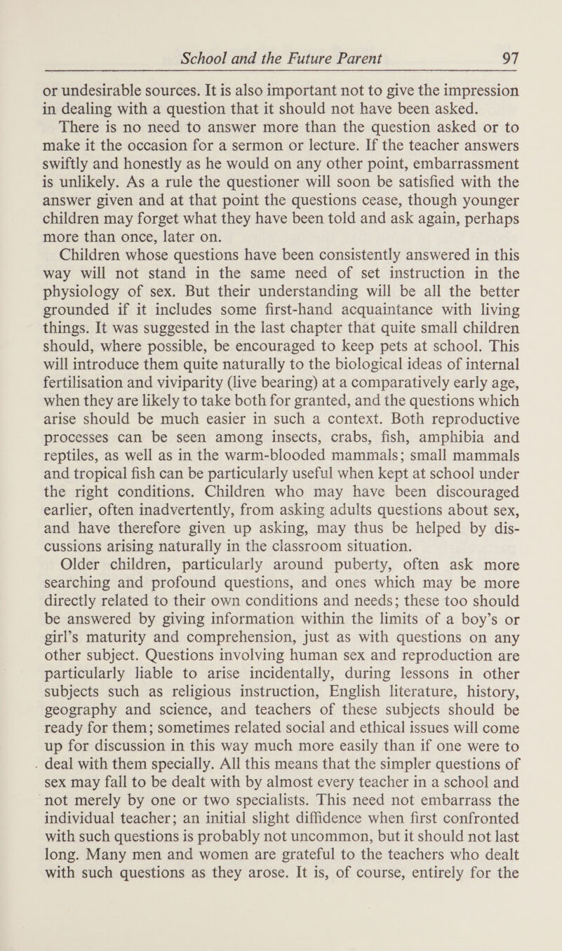 or undesirable sources. It is also important not to give the impression in dealing with a question that it should not have been asked. There is no need to answer more than the question asked or to make it the occasion for a sermon or lecture. If the teacher answers swiftly and honestly as he would on any other point, embarrassment is unlikely. As a rule the questioner will soon be satisfied with the answer given and at that point the questions cease, though younger children may forget what they have been told and ask again, perhaps more than once, later on. Children whose questions have been consistently answered in this way will not stand in the same need of set instruction in the physiology of sex. But their understanding will be all the better grounded if it includes some first-hand acquaintance with living things. It was suggested in the last chapter that quite small children should, where possible, be encouraged to keep pets at school. This will introduce them quite naturally to the biological ideas of internal fertilisation and viviparity (live bearing) at a comparatively early age, when they are likely to take both for granted, and the questions which arise should be much easier in such a context. Both reproductive processes can be seen among insects, crabs, fish, amphibia and reptiles, as well as in the warm-blooded mammals; small mammals and tropical fish can be particularly useful when kept at school under the right conditions. Children who may have been discouraged earlier, often inadvertently, from asking adults questions about sex, and have therefore given up asking, may thus be helped by dis- cussions arising naturally in the classroom situation. Older children, particularly around puberty, often ask more searching and profound questions, and ones which may be more directly related to their own conditions and needs; these too should be answered by giving information within the limits of a boy’s or girl’s maturity and comprehension, just as with questions on any other subject. Questions involving human sex and reproduction are particularly liable to arise incidentally, during lessons in other subjects such as religious instruction, English literature, history, geography and science, and teachers of these subjects should be ready for them; sometimes related social and ethical issues will come up for discussion in this way much more easily than if one were to . deal with them specially. All this means that the simpler questions of sex may fall to be dealt with by almost every teacher in a school and ‘not merely by one or two specialists. This need not embarrass the individual teacher; an initial slight diffidence when first confronted with such questions is probably not uncommon, but it should not last long. Many men and women are grateful to the teachers who dealt with such questions as they arose. It is, of course, entirely for the