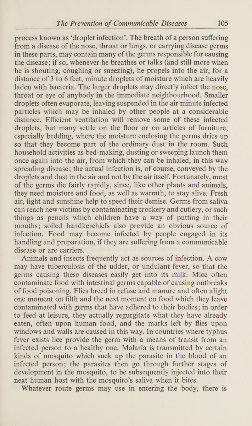 process known as ‘droplet infection’. The breath of a person suffering from a disease of the nose, throat or lungs, or carrying disease germs in these parts, may contain many of the germs responsible for causing the disease; if so, whenever he breathes or talks (and still more when he is shouting, coughing or sneezing), he propels into the air, for a distance of 3 to 6 feet, minute droplets of moisture which are heavily laden with bacteria. The larger droplets may directly infect the nose, throat or eye of anybody in the immediate neighbourhood. Smaller droplets often evaporate, leaving suspended in the air minute infected particles which may be inhaled by other people at a considerable distance. Efficient ventilation will remove some of these infected droplets, but many settle on the floor or on articles of furniture, especially bedding, where the moisture enclosing the germs dries up so that they become part of the ordinary dust in the room. Such household activities as bed-making, dusting or sweeping launch them once again into the air, from which they can be inhaled, in this way spreading disease; the actual infection is, of course, conveyed by the droplets and dust in the air and not by the air itself. Fortunately, most of the germs die fairly rapidly, since, like other plants and animals, they need moisture and food, as well as warmth, to stay alive. Fresh air, light and sunshine help to speed their demise. Germs from saliva can reach new victims by contaminating crockery and cutlery, or such things as pencils which children have a way of putting in their mouths; soiled handkerchiefs also provide an obvious source of infection. Food may become infected by people engaged in iis handling and preparation, if they are suffering from a communicable disease or are carriers. Animals and insects frequently act as sources of infection. A cow may have tuberculosis of the udder, or undulant fever, so that the germs causing these diseases easily get into its milk. Mice often contaminate food with intestinal germs capable of causing outbreaks of food poisoning. Flies breed in refuse and manure and often alight one moment on filth and the next moment on food which they leave contaminated with germs that have adhered to their bodies; in order to feed at leisure, they actually regurgitate what they have already eaten, often upon human food, and the marks left by flies upon windows and walls are caused in this way. In countries where typhus fever exists lice provide the germ with a means of transit from an infected person to a healthy one. Malaria is transmitted by certain kinds of mosquito which suck up the parasite in the blood of an infected person; the parasites then go through further stages of development in the mosquito, to be subsequently injected into their next human host with the mosquito’s saliva when it bites. Whatever route germs may use in entering the body, there is