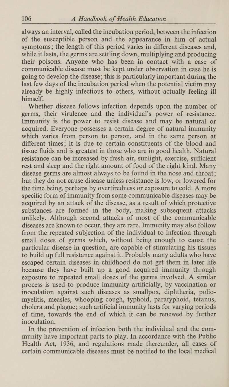 always an interval, called the incubation period, between the infection of the susceptible person and the appearance in him of actual symptoms; the length of this period varies in different diseases and, while it lasts, the germs are settling down, multiplying and producing their poisons. Anyone who has been in contact with a case of communicable disease must be kept under observation in case he is going to develop the disease; this is particularly important during the last few days of the incubation period when the potential victim may already be highly infectious to others, without actually feeling ill himself. Whether disease follows infection depends upon the number of germs, their virulence and the individual’s power of resistance. Immunity is the power to resist disease and may be natural or acquired. Everyone possesses a certain degree of natural immunity which varies from person to person, and in the same person at different times; it is due to certain constituents of the blood and tissue fluids and is greatest in those who are in good health. Natural resistance can be increased by fresh air, sunlight, exercise, sufficient rest and sleep and the right amount of food of the right kind. Many disease germs are almost always to be found in the nose and throat; but they do not cause disease unless resistance is low, or lowered for the time being, perhaps by overtiredness or exposure to cold. A more specific form of immunity from some communicable diseases may be acquired by an attack of the disease, as a result of which protective substances are formed in the body, making subsequent attacks unlikely. Although second attacks of most of the communicable diseases are known to occur, they are rare. Immunity may also follow from the repeated subjection of the individual to infection through small doses of germs which, without being enough to cause the particular disease in question, are capable of stimulating his tissues to build up full resistance against it. Probably many adults who have escaped certain diseases in childhood do not get them in later life because they have built up a good acquired immunity through exposure to repeated small doses of the germs involved. A similar process is used to produce immunity artificially, by vaccination or inoculation against such diseases as smallpox, diphtheria, polio- myelitis, measles, whooping cough, typhoid, paratyphoid, tetanus, cholera and plague; such artificial immunity lasts for varying periods of time, towards the end of which it can be renewed by further inoculation. In the prevention of infection both the individual and the com- munity have important parts to play. In accordance with the Public Health Act, 1936, and regulations made thereunder, all cases of certain communicable diseases must be notified to the local medical