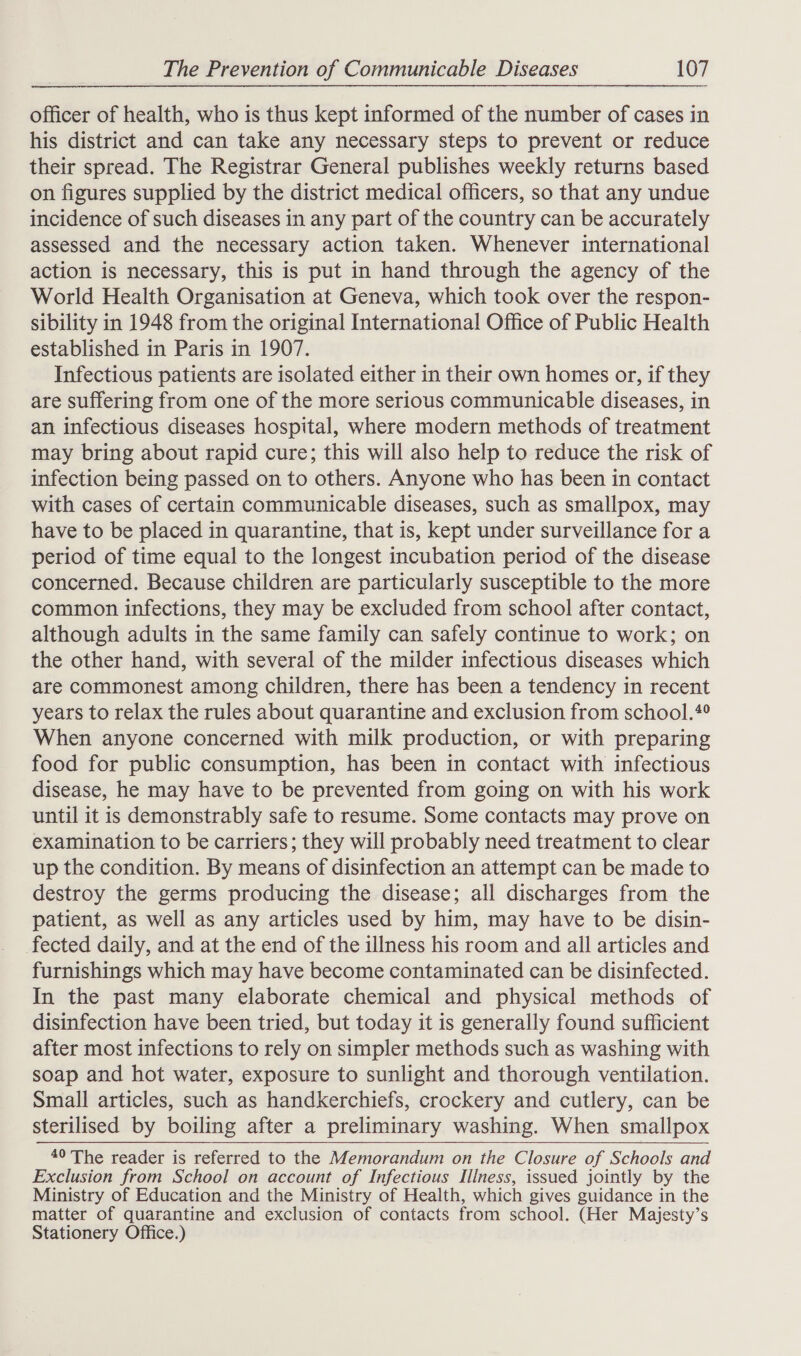 officer of health, who is thus kept informed of the number of cases in his district and can take any necessary steps to prevent or reduce their spread. The Registrar General publishes weekly returns based on figures supplied by the district medical officers, so that any undue incidence of such diseases in any part of the country can be accurately assessed and the necessary action taken. Whenever international action is necessary, this is put in hand through the agency of the World Health Organisation at Geneva, which took over the respon- sibility in 1948 from the original International Office of Public Health established in Paris in 1907. Infectious patients are isolated either in their own homes or, if they are suffering from one of the more serious communicable diseases, in an infectious diseases hospital, where modern methods of treatment may bring about rapid cure; this will also help to reduce the risk of infection being passed on to others. Anyone who has been in contact with cases of certain communicable diseases, such as smallpox, may have to be placed in quarantine, that is, kept under surveillance for a period of time equal to the longest incubation period of the disease concerned. Because children are particularly susceptible to the more common infections, they may be excluded from school after contact, although adults in the same family can safely continue to work; on the other hand, with several of the milder infectious diseases which are commonest among children, there has been a tendency in recent years to relax the rules about quarantine and exclusion from school.*° When anyone concerned with milk production, or with preparing food for public consumption, has been in contact with infectious disease, he may have to be prevented from going on with his work until it is demonstrably safe to resume. Some contacts may prove on examination to be carriers; they will probably need treatment to clear up the condition. By means of disinfection an attempt can be made to destroy the germs producing the disease; all discharges from the patient, as well as any articles used by him, may have to be disin- fected daily, and at the end of the illness his room and all articles and furnishings which may have become contaminated can be disinfected. In the past many elaborate chemical and physical methods of disinfection have been tried, but today it is generally found sufficient after most infections to rely on simpler methods such as washing with soap and hot water, exposure to sunlight and thorough ventilation. Small articles, such as handkerchiefs, crockery and cutlery, can be sterilised by boiling after a preliminary washing. When smallpox 40 The reader is referred to the Memorandum on the Closure of Schools and Exclusion from School on account of Infectious Illness, issued jointly by the Ministry of Education and the Ministry of Health, which gives guidance in the matter of quarantine and exclusion of contacts from school. (Her Majesty’s Stationery Office.) 