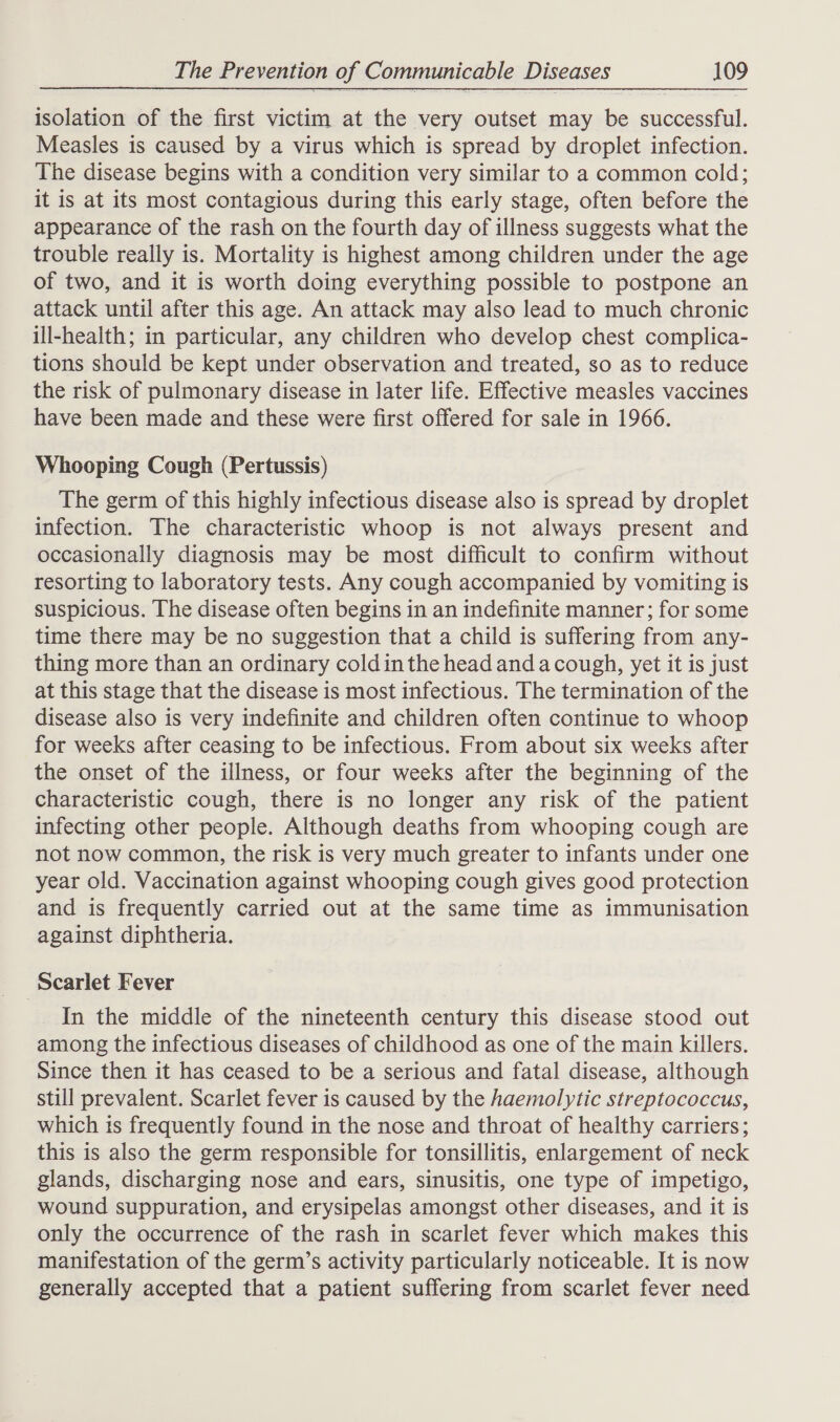 isolation of the first victim at the very outset may be successful. Measles is caused by a virus which is spread by droplet infection. The disease begins with a condition very similar to a common cold; it is at its most contagious during this early stage, often before the appearance of the rash on the fourth day of illness suggests what the trouble really is. Mortality is highest among children under the age of two, and it is worth doing everything possible to postpone an attack until after this age. An attack may also lead to much chronic ill-health; in particular, any children who develop chest complica- tions should be kept under observation and treated, so as to reduce the risk of pulmonary disease in later life. Effective measles vaccines have been made and these were first offered for sale in 1966. Whooping Cough (Pertussis) The germ of this highly infectious disease also is spread by droplet infection. The characteristic whoop is not always present and occasionally diagnosis may be most difficult to confirm without resorting to laboratory tests. Any cough accompanied by vomiting is suspicious. The disease often begins in an indefinite manner; for some time there may be no suggestion that a child is suffering from any- thing more than an ordinary cold inthe head and acough, yet it is just at this stage that the disease is most infectious. The termination of the disease also is very indefinite and children often continue to whoop for weeks after ceasing to be infectious. From about six weeks after the onset of the illness, or four weeks after the beginning of the characteristic cough, there is no longer any risk of the patient infecting other people. Although deaths from whooping cough are not now common, the risk is very much greater to infants under one year old. Vaccination against whooping cough gives good protection and is frequently carried out at the same time as immunisation against diphtheria. Scarlet Fever In the middle of the nineteenth century this disease stood out among the infectious diseases of childhood as one of the main killers. Since then it has ceased to be a serious and fatal disease, although still prevalent. Scarlet fever is caused by the haemolytic streptococcus, which ts frequently found in the nose and throat of healthy carriers; this is also the germ responsible for tonsillitis, enlargement of neck glands, discharging nose and ears, sinusitis, one type of impetigo, wound suppuration, and erysipelas amongst other diseases, and it is only the occurrence of the rash in scarlet fever which makes this manifestation of the germ’s activity particularly noticeable. It is now generally accepted that a patient suffering from scarlet fever need