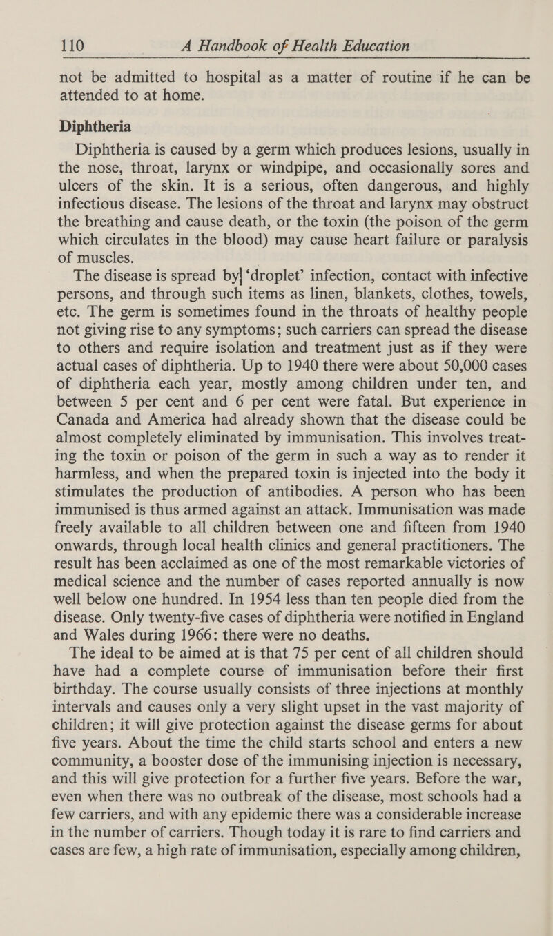 not be admitted to hospital as a matter of routine if he can be attended to at home. Diphtheria Diphtheria is caused by a germ which produces lesions, usually in the nose, throat, larynx or windpipe, and occasionally sores and ulcers of the skin. It is a serious, often dangerous, and highly infectious disease. The lesions of the throat and larynx may obstruct the breathing and cause death, or the toxin (the poison of the germ which circulates in the blood) may cause heart failure or paralysis of muscles. . The disease is spread by} ‘droplet’ infection, contact with infective persons, and through such items as linen, blankets, clothes, towels, etc. The germ is sometimes found in the throats of healthy people not giving rise to any symptoms; such carriers can spread the disease to others and require isolation and treatment just as if they were actual cases of diphtheria. Up to 1940 there were about 50,000 cases of diphtheria each year, mostly among children under ten, and between 5 per cent and 6 per cent were fatal. But experience in Canada and America had already shown that the disease could be almost completely eliminated by immunisation. This involves treat- ing the toxin or poison of the germ in such a way as to render it harmless, and when the prepared toxin is injected into the body it stimulates the production of antibodies. A person who has been immunised is thus armed against an attack. Immunisation was made freely available to all children between one and fifteen from 1940 onwards, through local health clinics and general practitioners. The result has been acclaimed as one of the most remarkable victories of medical science and the number of cases reported annually is now well below one hundred. In 1954 less than ten people died from the disease. Only twenty-five cases of diphtheria were notified in England and Wales during 1966: there were no deaths. The ideal to be aimed at is that 75 per cent of all children should have had a complete course of immunisation before their first birthday. The course usually consists of three injections at monthly intervals and causes only a very slight upset in the vast majority of children; it will give protection against the disease germs for about five years. About the time the child starts school and enters a new community, a booster dose of the immunising injection is necessary, and this will give protection for a further five years. Before the war, even when there was no outbreak of the disease, most schools had a few carriers, and with any epidemic there was a considerable increase in the number of carriers. Though today it is rare to find carriers and cases are few, a high rate of immunisation, especially among children,