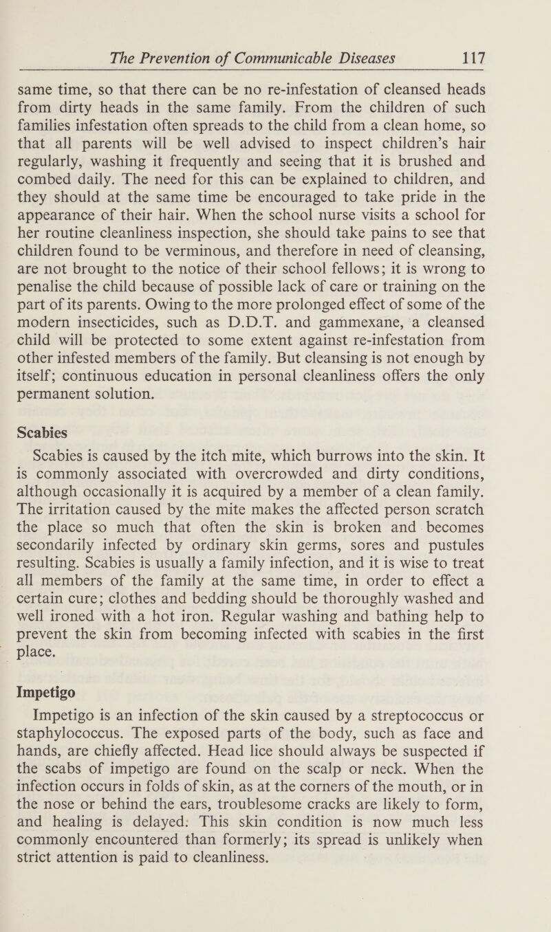 same time, so that there can be no re-infestation of cleansed heads from dirty heads in the same family. From the children of such families infestation often spreads to the child from a clean home, so that all parents will be well advised to inspect children’s hair regularly, washing it frequently and seeing that it is brushed and combed daily. The need for this can be explained to children, and they should at the same time be encouraged to take pride in the appearance of their hair. When the school nurse visits a school for her routine cleanliness inspection, she should take pains to see that children found to be verminous, and therefore in need of cleansing, are not brought to the notice of their school fellows; it is wrong to penalise the child because of possible lack of care or training on the part of its parents. Owing to the more prolonged effect of some of the modern insecticides, such as D.D.T. and gammexane, ‘a cleansed child will be protected to some extent against re-infestation from other infested members of the family. But cleansing is not enough by itself; continuous education in personal cleanliness offers the only permanent solution. Scabies Scabies is caused by the itch mite, which burrows into the skin. It is commonly associated with overcrowded and dirty conditions, although occasionally it is acquired by a member of a clean family. The irritation caused by the mite makes the affected person scratch the place so much that often the skin is broken and. becomes secondarily infected by ordinary skin germs, sores and pustules resulting. Scabies is usually a family infection, and it is wise to treat all members of the family at the same time, in order to effect a certain cure; clothes and bedding should be thoroughly washed and well ironed with a hot iron. Regular washing and bathing help to prevent the skin from becoming infected with scabies in the first place. Impetigo Impetigo is an infection of the skin caused by a streptococcus or staphylococcus. The exposed parts of the body, such as face and hands, are chiefly affected. Head lice should always be suspected if the scabs of impetigo are found on the scalp or neck. When the infection occurs in folds of skin, as at the corners of the mouth, or in the nose or behind the ears, troublesome cracks are likely to form, and healing is delayed: This skin condition is now much less commonly encountered than formerly; its Spread: is unlikely when strict attention is paid to cleanliness.