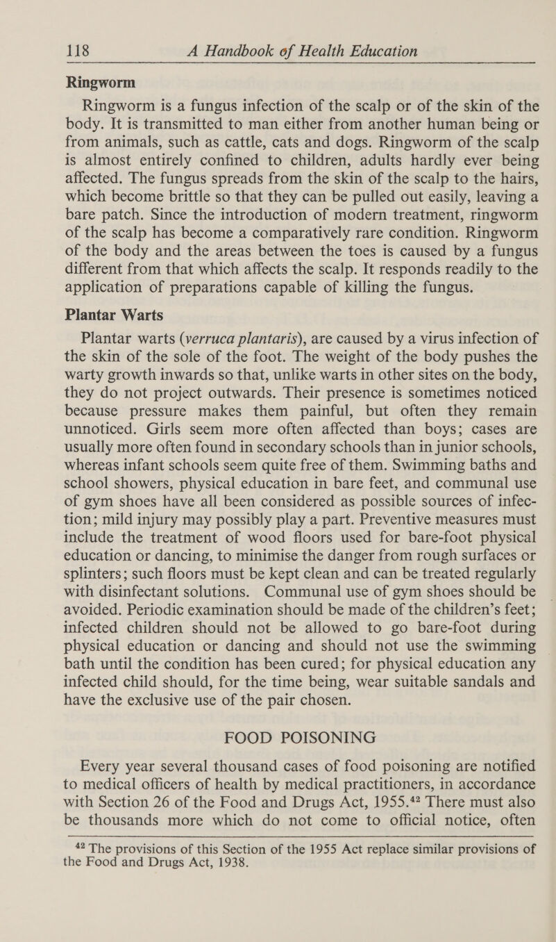 Ringworm Ringworm is a fungus infection of the scalp or of the skin of the body. It is transmitted to man either from another human being or from animals, such as cattle, cats and dogs. Ringworm of the scalp is almost entirely confined to children, adults hardly ever being affected. The fungus spreads from the skin of the scalp to the hairs, which become brittle so that they can be pulled out easily, leaving a bare patch. Since the introduction of modern treatment, ringworm of the scalp has become a comparatively rare condition. Ringworm of the body and the areas between the toes is caused by a fungus different from that which affects the scalp. It responds readily to the application of preparations capable of killing the fungus. Plantar Warts Plantar warts (verruca plantaris), are caused by a virus infection of the skin of the sole of the foot. The weight of the body pushes the warty growth inwards so that, unlike warts in other sites on the body, they do not project outwards. Their presence is sometimes noticed because pressure makes them painful, but often they remain unnoticed. Girls seem more often affected than boys; cases are usually more often found in secondary schools than in junior schools, whereas infant schools seem quite free of them. Swimming baths and school showers, physical education in bare feet, and communal use of gym shoes have all been considered as possible sources of infec- tion; mild injury may possibly play a part. Preventive measures must include the treatment of wood floors used for bare-foot physical education or dancing, to minimise the danger from rough surfaces or splinters; such floors must be kept clean and can be treated regularly with disinfectant solutions. Communal use of gym shoes should be avoided. Periodic examination should be made of the children’s feet; infected children should not be allowed to go bare-foot during physical education or dancing and should not use the swimming © bath until the condition has been cured; for physical education any infected child should, for the time being, wear suitable sandals and have the exclusive use of the pair chosen. FOOD POISONING Every year several thousand cases of food poisoning are notified to medical officers of health by medical practitioners, in accordance with Section 26 of the Food and Drugs Act, 1955.42 There must also be thousands more which do not come to official notice, often 42 The provisions of this Section of the 1955 Act replace similar provisions of the Food and Drugs Act, 1938.