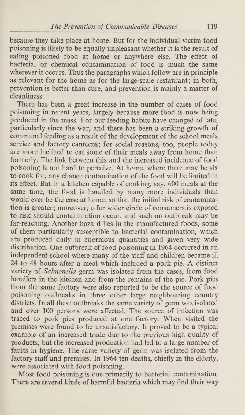 because they take place at home. But for the individual victim food poisoning is likely to be equally unpleasant whether it is the result of eating poisoned food at home or anywhere else. The effect of bacterial or chemical contamination of food is much the same wherever it occurs. Thus the paragraphs which follow are in principle as relevant for the home as for the large-scale restaurant; in both, prevention is better than cure, and prevention is mainly a matter of cleanliness. There has been a great increase in the number of cases of food poisoning in recent years, largely because more food is now being produced in the mass. For our feeding habits have changed of late, particularly since the war, and there has been a striking growth of communal feeding as a result of the development of the school meals service and factory canteens; for social reasons, too, people today are more inclined to eat some of their meals away from home than formerly. The link between this and the increased incidence of food poisoning is not hard to perceive. At home, where there may be six to cook for, any chance contamination of the food will be limited in its effect. But in a kitchen capable of cooking, say, 600 meals at the same time, the food is handled by many more individuals than would ever be the case at home, so that the initial risk of contamina- tion is greater; moreover, a far wider circle of consumers is exposed to risk should contamination occur, and such an outbreak may be far-reaching. Another hazard lies in the manufactured foods, some of them particularly susceptible to bacterial contamination, which are produced daily in enormous quantities and given very wide distribution. One outbreak of food poisoning in 1964 occurred in an independent school where many of the staff and children became ill 24 to 48 hours after a meal which included a pork pie. A distinct variety of Salmonella germ was isolated from the cases, from food handlers in the kitchen and from the remains of the pie. Pork pies from the same factory were also reported to be the source of food poisoning outbreaks in three other large neighbouring country districts. In all these outbreaks the same variety of germ was isolated and over 100 persons were affected. The source of infection was traced to pork pies produced at one factory. When visited the premises were found to be unsatisfactory. It proved to be a typical example of an increased trade due to the previous high quality of products, but the increased production had led to a large number of faults in hygiene. The same variety of germ was isolated from the factory staff and premises. In 1964 ten deaths, chiefly in the elderly, were associated with food poisoning. Most food poisoning is due primarily to bacterial contamination. There are several kinds of harmful bacteria which may find their way