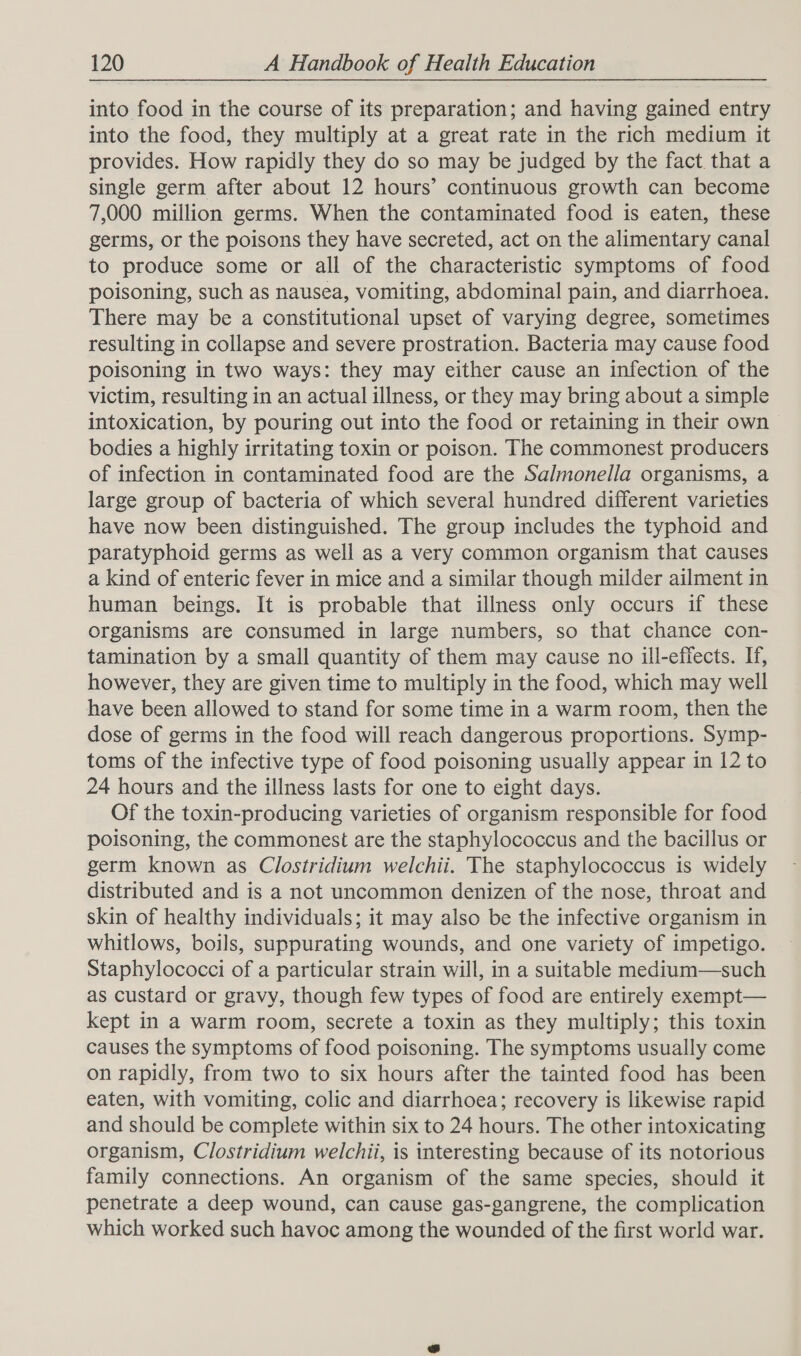 into food in the course of its preparation; and having gained entry into the food, they multiply at a great rate in the rich medium it provides. How rapidly they do so may be judged by the fact. that a single germ after about 12 hours’ continuous growth can become 7,000 million germs. When the contaminated food is eaten, these germs, or the poisons they have secreted, act on the alimentary canal to produce some or all of the characteristic symptoms of food poisoning, such as nausea, vomiting, abdominal pain, and diarrhoea. There may be a constitutional upset of varying degree, sometimes resulting in collapse and severe prostration. Bacteria may cause food poisoning in two ways: they may either cause an infection of the victim, resulting in an actual illness, or they may bring about a simple intoxication, by pouring out into the food or retaining in their own bodies a highly irritating toxin or poison. The commonest producers of infection in contaminated food are the Salmonella organisms, a large group of bacteria of which several hundred different varieties have now been distinguished. The group includes the typhoid and paratyphoid germs as well as a very common organism that causes a kind of enteric fever in mice and a similar though milder ailment in human beings. It is probable that illness only occurs if these organisms are consumed in large numbers, so that chance con- tamination by a small quantity of them may cause no ill-effects. If, however, they are given time to multiply in the food, which may well have been allowed to stand for some time in a warm room, then the dose of germs in the food will reach dangerous proportions. Symp- toms of the infective type of food poisoning usually appear in 12 to 24 hours and the illness lasts for one to eight days. Of the toxin-producing varieties of organism responsible for food poisoning, the commonest are the staphylococcus and the bacillus or germ known as Clostridium welchii. The staphylococcus is widely distributed and is a not uncommon denizen of the nose, throat and skin of healthy individuals; it may also be the infective organism in whitlows, boils, suppurating wounds, and one variety of impetigo. Staphylococci of a particular strain will, in a suitable medium—such as custard or gravy, though few types of food are entirely exempt— kept in a warm room, secrete a toxin as they multiply; this toxin causes the symptoms of food poisoning. The symptoms usually come on rapidly, from two to six hours after the tainted food has been eaten, with vomiting, colic and diarrhoea; recovery is likewise rapid and should be complete within six to 24 hours. The other intoxicating organism, Clostridium welchii, is interesting because of its notorious family connections. An organism of the same species, should it penetrate a deep wound, can cause gas-gangrene, the complication which worked such havoc among the wounded of the first world war.
