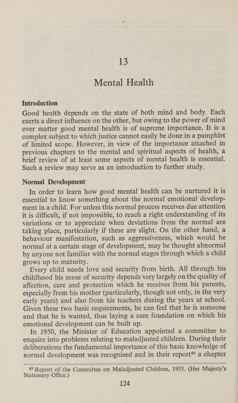 13 Mental Health Introduction Good health depends on the state of both mind and body. Each exerts a direct influence on the other, but owing to the power of mind over matter good mental health is of supreme importance. It is a complex subject to which justice cannot easily be done in a pamphlet of limited scope. However, in view of the importance attached in previous chapters to the mental and spiritual aspects of health, a brief review of at least some aspects of mental health is essential. Such a review may serve as an introduction to further study. Normal Development In order to learn how good mental health can be nurtured it is essential to know something about the normal emotional develop- ment in a child. For unless this normal process receives due attention it is difficult, if not impossible, to reach a right understanding of its variations or to appreciate when deviations from the normal are taking place, particularly if these are slight. On the other hand, a behaviour manifestation, such as aggressiveness, which would be normal at a certain stage of development, may be thought abnormal by anyone not familiar with the normal stages through which a child grows up to maturity. Every child needs love and security from birth. All through his childhood his sense of security depends very largely on the quality of affection, care and protection which he receives from his parents, especially from his mother (particularly, though not only, in the very early years) and also from his teachers during the years at school. Given these two basic requirements, he can feel that he is someone and that he is wanted, thas laying a sure foundation on which his emotional development can be built up. In 1950, the Minister of Education appointed a committee to enquire into problems relating to maladjusted children. During their deliberations the fundamental importance of this basic knowledge of normal development was recognised and in their report** a chapter  43 Report of the Committee on Maladjusted Children, 1955. (Her Majesty’s Stationery Office.)