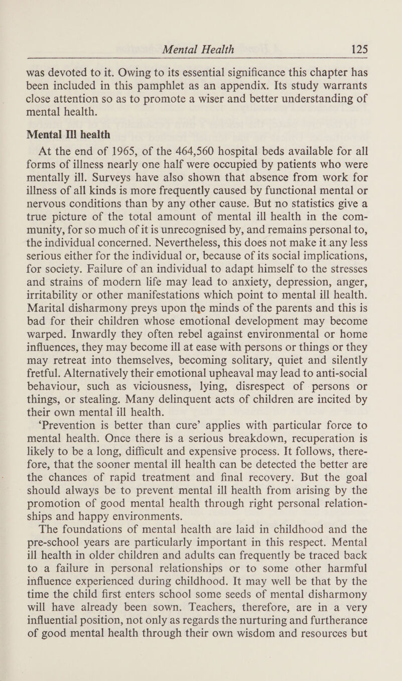was devoted to it. Owing to its essential significance this chapter has been included in this pamphlet as an appendix. Its study warrants close attention so as to promote a wiser and better understanding of mental health. Mental I! health At the end of 1965, of the 464,560 hospital beds available for all forms of illness nearly one half were occupied by patients who were mentally ill. Surveys have also shown that absence from work for illness of all kinds is more frequently caused by functional mental or nervous conditions than by any other cause. But no statistics give a true picture of the total amount of mental ill health in the com- munity, for so much of it is unrecognised by, and remains personal to, the individual concerned. Nevertheless, this does not make it.any less serious either for the individual or, because of its social implications, for society. Failure of an individual to adapt himself to the stresses and strains of modern life may lead to anxiety, depression, anger, irritability or other manifestations which point to mental ill health. Marital disharmony preys upon the minds of the parents and this is bad for their children whose emotional development may become warped. Inwardly they often rebel against environmental or home influences, they may become ill at ease with persons or things or they may retreat into themselves, becoming solitary, quiet and silently fretful. Alternatively their emotional upheaval may lead to anti-social behaviour, such as viciousness, lying, disrespect of persons or things, or stealing. Many delinquent acts of children are incited by their own mental ill health. ‘Prevention is better than cure’ applies with particular force to mental health. Once there is a serious breakdown, recuperation is likely to be a long, difficult and expensive process. It follows, there- fore, that the sooner mental ill health can be detected the better are the chances of rapid treatment and final recovery. But the goal should always be to prevent mental ill health from arising by the promotion of good mental health through right personal relation- ships and happy environments. The foundations of mental health are laid in childhood and the pre-school years are particularly important in this respect. Mental ill health in older children and adults can frequently be traced back to a failure in personal relationships or to some other harmful influence experienced during childhood. It may well be that by the time the child first enters school some seeds of mental disharmony will have already been sown. Teachers, therefore, are in a very influential position, not only as regards the nurturing and furtherance of good mental health through their own wisdom and resources but