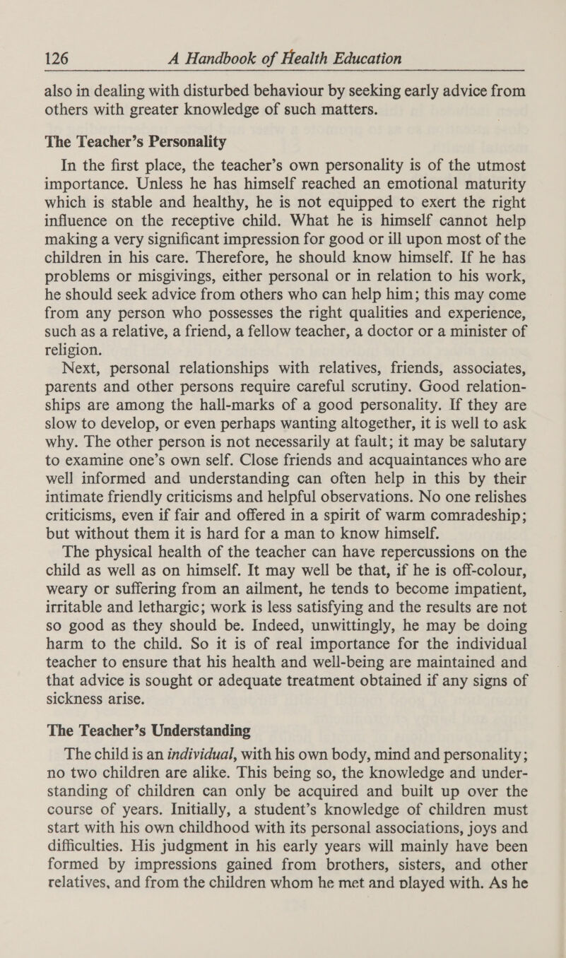 also in dealing with disturbed behaviour by seeking early advice from others with greater knowledge of such matters. The Teacher’s Personality In the first place, the teacher’s own personality is of the utmost importance. Unless he has himself reached an emotional maturity which is stable and healthy, he is not equipped to exert the right influence on the receptive child. What he is himself cannot help making a very significant impression for good or ill upon most of the children in his care. Therefore, he should know himself. If he has problems or misgivings, either personal or in relation to his work, he should seek advice from others who can help him; this may come from any person who possesses the right qualities and experience, such as a relative, a friend, a fellow teacher, a doctor or a minister of religion. Next, personal relationships with relatives, friends, associates, parents and other persons require careful scrutiny. Good relation- ships are among the hall-marks of a good personality. If they are slow to develop, or even perhaps wanting altogether, it is well to ask why. The other person is not necessarily at fault; it may be salutary to examine one’s own self. Close friends and acquaintances who are well informed and understanding can often help in this by their intimate friendly criticisms and helpful observations. No one relishes criticisms, even if fair and offered in a spirit of warm comradeship; but without them it is hard for a man to know himself. The physical health of the teacher can have repercussions on the child as well as on himself. It may well be that, if he is off-colour, weary or suffering from an ailment, he tends to become impatient, irritable and lethargic; work is less satisfying and the results are not so good as they should be. Indeed, unwittingly, he may be doing harm to the child. So it is of real importance for the individual teacher to ensure that his health and well-being are maintained and that advice is sought or adequate treatment obtained if any signs of sickness arise. The Teacher’s Understanding The child is an individual, with his own body, mind and personality ; no two children are alike. This being so, the knowledge and under- standing of children can only be acquired and built up over the course of years. Initially, a student’s knowledge of children must start with his own childhood with its personal associations, joys and difficulties. His judgment in his early years will mainly have been formed by impressions gained from brothers, sisters, and other relatives, and from the children whom he met and played with. As he