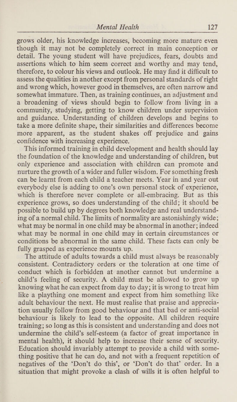 grows older, his knowledge increases, becoming more mature even though it may not be completely correct in main conception or detail. The young student will have prejudices, fears, doubts and assertions which to him seem correct and worthy and may tend, therefore, to colour his views and outlook. He may find it difficult to assess the qualities in another except from personal standards of right and wrong which, however good in themselves, are often narrow and somewhat immature. Then, as training continues, an adjustment and a broadening of views should begin to follow from living in a community, studying, getting to know children under supervision and guidance. Understanding of children develops and begins to take a more definite shape, their similarities and differences become more apparent, as the student shakes off prejudice and gains confidence with increasing experience. This informed training in child development and health should lay the foundation of the knowledge and understanding of children, but only experience and association with children can promote and nurture the growth of a wider and fuller wisdom. For something fresh can be learnt from each child a teacher meets. Year in and year out everybody else is adding to one’s own personal stock of experience, which is therefore never complete or all-embracing. But as this experience grows, so does understanding of the child; it should be possible to build up by degrees both knowledge and real understand- ing of a normal child. The limits of normality are astonishingly wide; what may be normal in one child may be abnormal in another; indeed what may be normal in one child may in certain circumstances or conditions be abnormal in the same child. These facts can only be fully grasped as experience mounts up. The attitude of adults towards a child must always be reasonably consistent. Contradictory orders or the toleration at one time of conduct which is forbidden at another cannot but undermine a child’s feeling of security. A child must be allowed to grow up knowing what he can expect from day to day; it is wrong to treat him like a plaything one moment and expect from him something like adult behaviour the next. He must realise that praise and apprecia- tion usually follow from good behaviour and that bad or anti-social behaviour is likely to lead to the opposite. All children require training; so long as this is consistent and understanding and does not undermine the child’s self-esteem (a factor of great importance in mental health), it should help to increase their sense of security. Education should invariably attempt to provide a child with some- thing positive that he can do, and not with a frequent repetition of negatives of the ‘Don’t do this’, or ‘Don’t do that’ order. In a situation that might provoke a clash of wills it is often helpful to