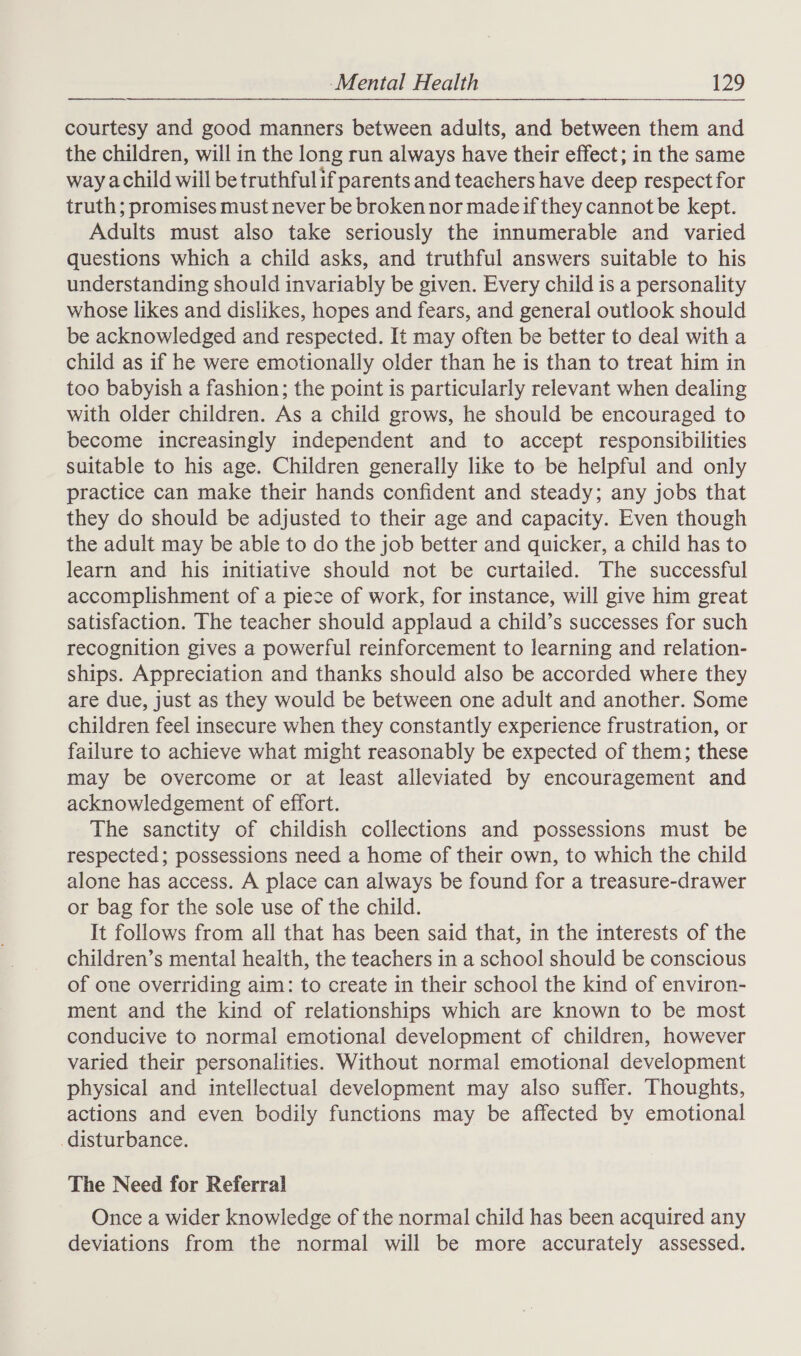  courtesy and good manners between adults, and between them and the children, will in the long run always have their effect; in the same way achild will be truthful if parents and teachers have deep respect for truth; promises must never be broken nor madeif they cannot be kept. Adults must also take seriously the innumerable and varied questions which a child asks, and truthful answers suitable to his understanding should invariably be given. Every child is a personality whose likes and dislikes, hopes and fears, and general outlook should be acknowledged and respected. It may often be better to deal with a child as if he were emotionally older than he is than to treat him in too babyish a fashion; the point is particularly relevant when dealing with older children. As a child grows, he should be encouraged to become increasingly independent and to accept responsibilities suitable to his age. Children generally like to be helpful and only practice can make their hands confident and steady; any jobs that they do should be adjusted to their age and capacity. Even though the adult may be able to do the job better and quicker, a child has to learn and his initiative should not be curtailed. The successful accomplishment of a piece of work, for instance, will give him great satisfaction. The teacher should applaud a child’s successes for such recognition gives a powerful reinforcement to learning and relation- ships. Appreciation and thanks should also be accorded where they are due, just as they would be between one adult and another. Some children feel insecure when they constantly experience frustration, or failure to achieve what might reasonably be expected of them; these may be overcome or at least alleviated by encouragement and acknowledgement of effort. The sanctity of childish collections and possessions must be respected; possessions need a home of their own, to which the child alone has access. A place can always be found for a treasure-drawer or bag for the sole use of the child. It follows from all that has been said that, in the interests of the children’s mental health, the teachers in a school should be conscious of one overriding aim: to create in their school the kind of environ- ment and the kind of relationships which are known to be most conducive to normal emotional development of children, however varied their personalities. Without normal emotional development physical and intellectual development may also suffer. Thoughts, actions and even bodily functions may be affected by emotional disturbance. The Need for Referral Once a wider knowledge of the normal child has been acquired any deviations from the normal will be more accurately assessed.