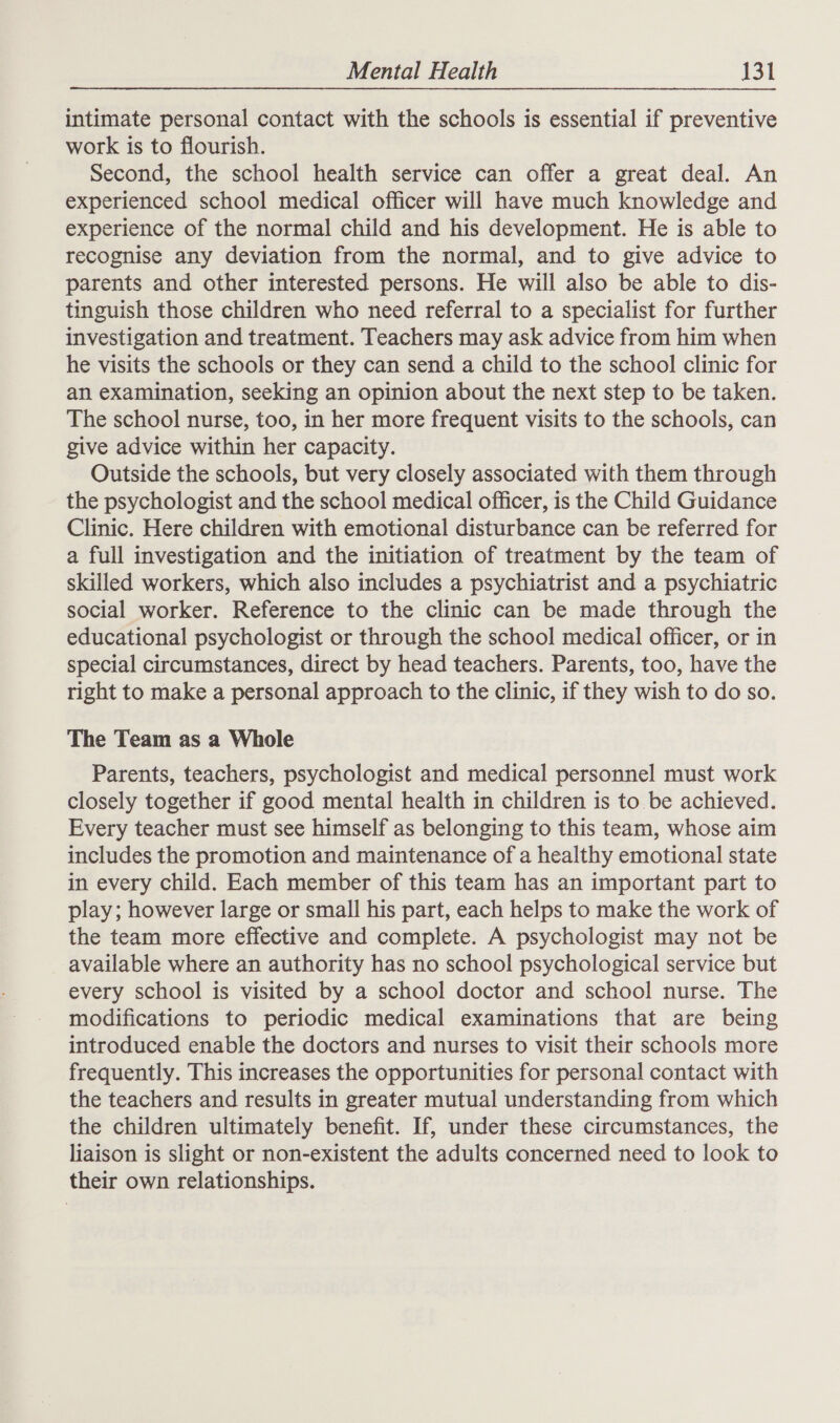 intimate personal contact with the schools is essential if preventive work is to flourish. Second, the school health service can offer a great deal. An experienced school medical officer will have much knowledge and experience of the normal child and his development. He is able to recognise any deviation from the normal, and to give advice to parents and other interested persons. He will also be able to dis- tinguish those children who need referral to a specialist for further investigation and treatment. Teachers may ask advice from him when he visits the schools or they can send a child to the school clinic for an examination, seeking an opinion about the next step to be taken. The school nurse, too, in her more frequent visits to the schools, can give advice within her capacity. Outside the schools, but very closely associated with them through the psychologist and the school medical officer, is the Child Guidance Clinic. Here children with emotional disturbance can be referred for a full investigation and the initiation of treatment by the team of skilled workers, which also includes a psychiatrist and a psychiatric social worker. Reference to the clinic can be made through the educational psychologist or through the school medical officer, or in special circumstances, direct by head teachers. Parents, too, have the right to make a personal approach to the clinic, if they wish to do so. The Team as a Whole Parents, teachers, psychologist and medical personnel must work closely together if good mental health in children is to. be achieved. Every teacher must see himself as belonging to this team, whose aim includes the promotion and maintenance of a healthy emotional state in every child. Each member of this team has an important part to play; however large or small his part, each helps to make the work of the team more effective and complete. A psychologist may not be available where an authority has no school psychological service but every school is visited by a school doctor and school nurse. The modifications to periodic medical examinations that are being introduced enable the doctors and nurses to visit their schools more frequently. This increases the opportunities for personal contact with the teachers and results in greater mutual understanding from which the children ultimately benefit. If, under these circumstances, the liaison is slight or non-existent the adults concerned need to look to their own relationships.