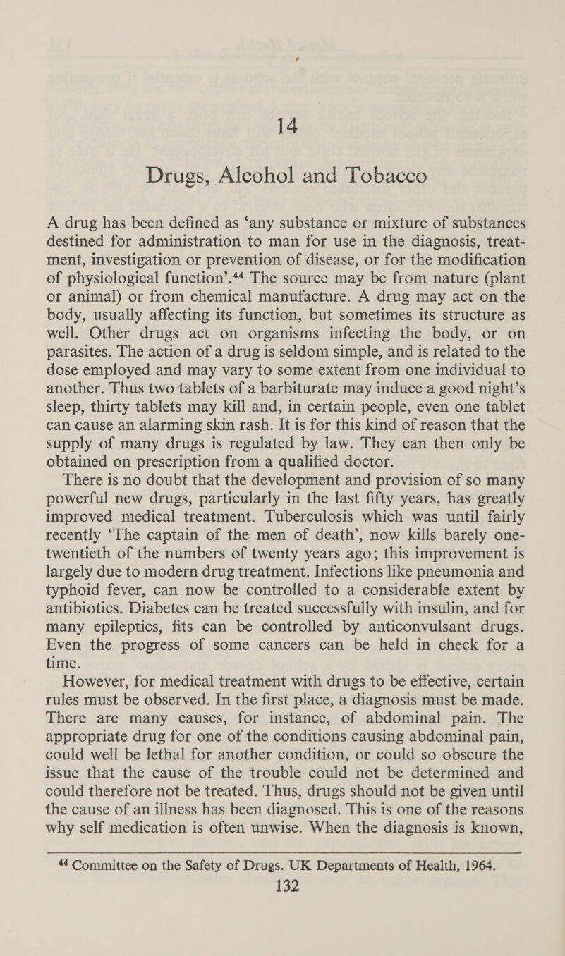 14 Drugs, Alcohol and Tobacco A drug has been defined as ‘any substance or mixture of substances destined for administration to man for use in the diagnosis, treat- ment, investigation or prevention of disease, or for the modification of physiological function’.44 The source may be from nature (plant or animal) or from chemical manufacture. A drug may act on the body, usually affecting its function, but sometimes its structure as well. Other drugs act on organisms infecting the body, or on parasites. The action of a drug is seldom simple, and is related to the dose employed and may vary to some extent from one individual to another. Thus two tablets of a barbiturate may induce a good night’s sleep, thirty tablets may kill and, in certain people, even one tablet can cause an alarming skin rash. It is for this kind of reason that the supply of many drugs is regulated by law. They can then only be obtained on prescription from a qualified doctor. There is no doubt that the development and provision of so many powerful new drugs, particularly in the last fifty years, has greatly improved medical treatment. Tuberculosis which was until fairly recently “The captain of the men of death’, now kills barely one- twentieth of the numbers of twenty years ago; this improvement is largely due to modern drug treatment. Infections like pneumonia and typhoid fever, can now be controlled to a considerable extent by antibiotics. Diabetes can be treated successfully with insulin, and for many epileptics, fits can be controlled by anticonvulsant drugs. Even the progress of some cancers can be held in check for a time. However, for medical treatment with drugs to be effective, certain rules must be observed. In the first place, a diagnosis must be made. There are many causes, for instance, of abdominal pain. The appropriate drug for one of the conditions causing abdominal pain, could well be lethal for another condition, or could so obscure the issue that the cause of the trouble could not be determined and could therefore not be treated. Thus, drugs should not be given until the cause of an illness has been diagnosed. This is one of the reasons why self medication is often unwise. When the diagnosis is known, “4 Committee on the Safety of Drugs. UK Departments of Health, 1964.