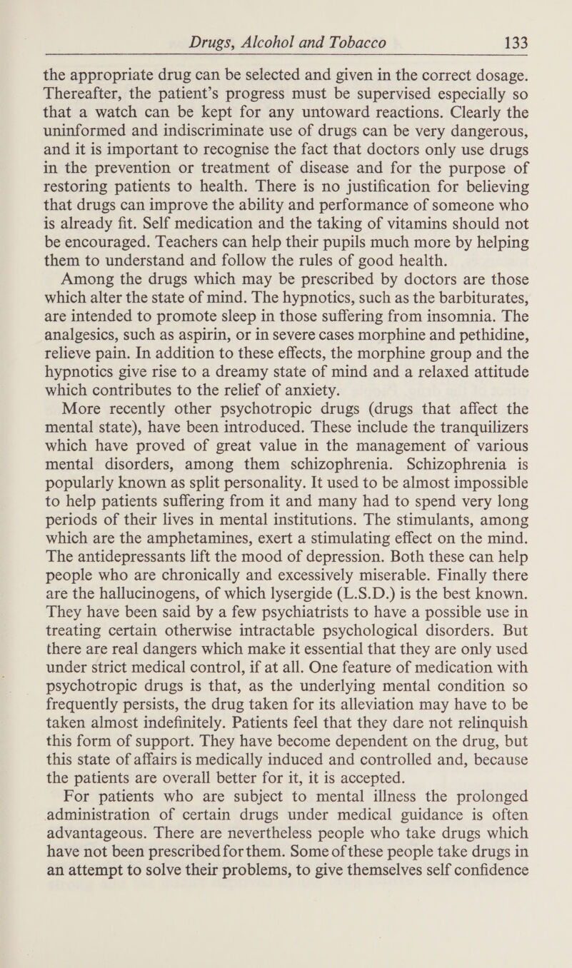 the appropriate drug can be selected and given in the correct dosage. Thereafter, the patient’s progress must be supervised especially so that a watch can be kept for any untoward reactions. Clearly the uninformed and indiscriminate use of drugs can be very dangerous, and it is important to recognise the fact that doctors only use drugs in the prevention or treatment of disease and for the purpose of restoring patients to health. There is no justification for believing that drugs can improve the ability and performance of someone who is already fit. Self medication and the taking of vitamins should not be encouraged. Teachers can help their pupils much more by helping them to understand and follow the rules of good health. Among the drugs which may be prescribed by doctors are those which alter the state of mind. The hypnotics, such as the barbiturates, are intended to promote sleep in those suffering from insomnia. The analgesics, such as aspirin, or in severe cases morphine and pethidine, relieve pain. In addition to these effects, the morphine group and the hypnotics give rise to a dreamy state of mind and a relaxed attitude which contributes to the relief of anxiety. More recently other psychotropic drugs (drugs that affect the mental state), have been introduced. These include the tranquilizers which have proved of great value in the management of various mental disorders, among them schizophrenia. Schizophrenia is popularly known as split personality. It used to be almost impossible to help patients suffering from it and many had to spend very long periods of their lives in mental institutions. The stimulants, among which are the amphetamines, exert a stimulating effect on the mind. The antidepressants lift the mood of depression. Both these can help people who are chronically and excessively miserable. Finally there are the hallucinogens, of which lysergide (L.S.D.) is the best known. They have been said by a few psychiatrists to have a possible use in treating certain otherwise intractable psychological disorders. But there are real dangers which make it essential that they are only used under strict medical control, if at all. One feature of medication with psychotropic drugs is that, as the underlying mental condition so frequently persists, the drug taken for its alleviation may have to be taken almost indefinitely. Patients feel that they dare not relinquish this form of support. They have become dependent on the drug, but this state of affairs is medically induced and controlled and, because the patients are overall better for it, it is accepted. For patients who are subject to mental illness the prolonged administration of certain drugs under medical guidance is often advantageous. There are nevertheless people who take drugs which have not been prescribed for them. Some of these people take drugs in an attempt to solve their problems, to give themselves self confidence