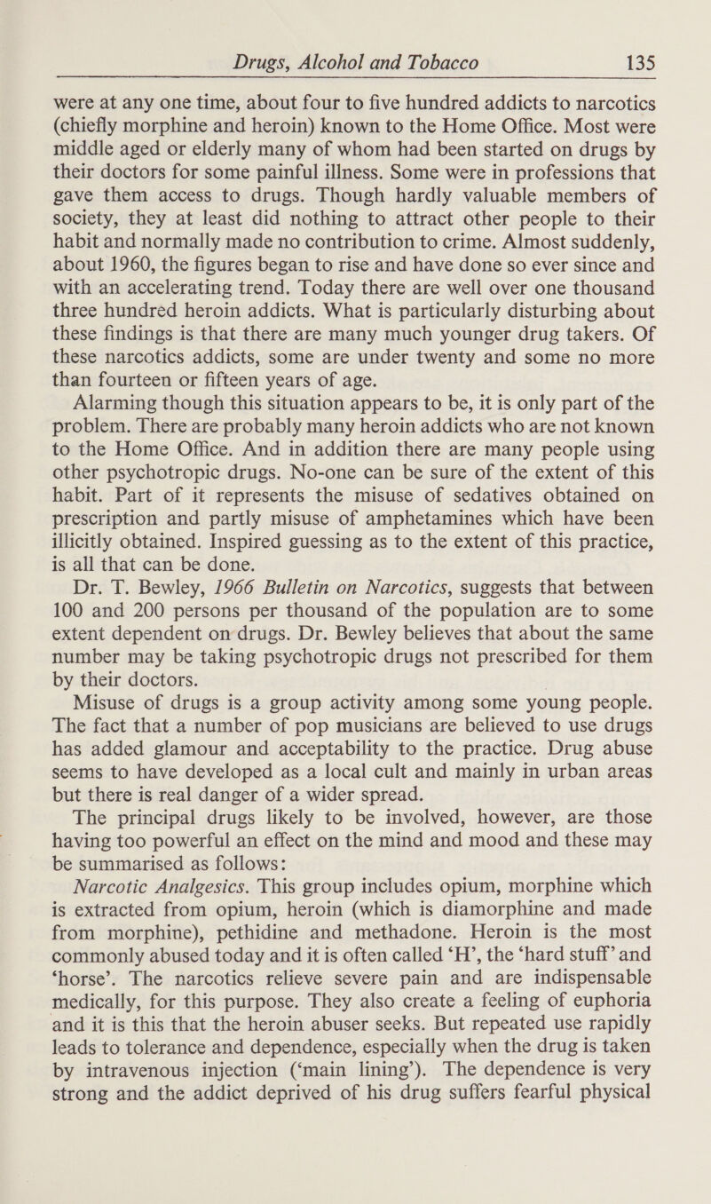 were at any one time, about four to five hundred addicts to narcotics (chiefly morphine and heroin) known to the Home Office. Most were middle aged or elderly many of whom had been started on drugs by their doctors for some painful illness. Some were in professions that gave them access to drugs. Though hardly valuable members of society, they at least did nothing to attract other people to their habit and normally made no contribution to crime. Almost suddenly, about 1960, the figures began to rise and have done so ever since and with an accelerating trend. Today there are well over one thousand three hundred heroin addicts. What is particularly disturbing about these findings is that there are many much younger drug takers. Of these narcotics addicts, some are under twenty and some no more than fourteen or fifteen years of age. Alarming though this situation appears to be, it is only part of the problem. There are probably many heroin addicts who are not known to the Home Office. And in addition there are many people using other psychotropic drugs. No-one can be sure of the extent of this habit. Part of it represents the misuse of sedatives obtained on prescription and partly misuse of amphetamines which have been illicitly obtained. Inspired guessing as to the extent of this practice, is all that can be done. Dr. T. Bewley, 1966 Bulletin on Narcotics, suggests that between 100 and 200 persons per thousand of the population are to some extent dependent on drugs. Dr. Bewley believes that about the same number may be taking psychotropic drugs not prescribed for them by their doctors. | Misuse of drugs is a group activity among some young people. The fact that a number of pop musicians are believed to use drugs has added glamour and acceptability to the practice. Drug abuse seems to have developed as a local cult and mainly in urban areas but there is real danger of a wider spread. The principal drugs likely to be involved, however, are those having too powerful an effect on the mind and mood and these may be summarised as follows: Narcotic Analgesics. This group includes opium, morphine which is extracted from opium, heroin (which is diamorphine and made from morphine), pethidine and methadone. Heroin is the most commonly abused today and it is often called ‘H’, the ‘hard stuff’ and ‘horse’. The narcotics relieve severe pain and are indispensable medically, for this purpose. They also create a feeling of euphoria and it is this that the heroin abuser seeks. But repeated use rapidly leads to tolerance and dependence, especially when the drug is taken by intravenous injection (‘main lining’). The dependence is very strong and the addict deprived of his drug suffers fearful physical