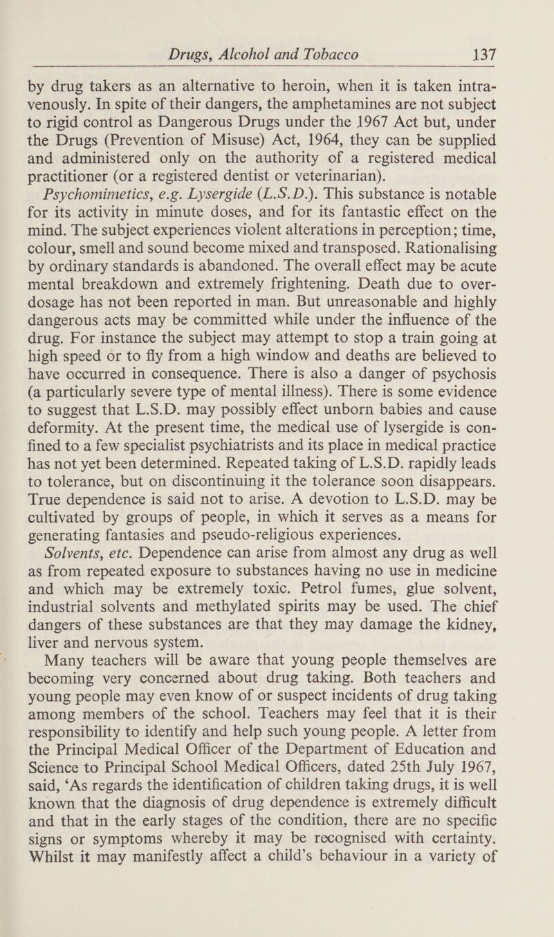 by drug takers as an alternative to heroin, when it is taken intra- venously. In spite of their dangers, the amphetamines are not subject to rigid control as Dangerous Drugs under the 1967 Act but, under the Drugs (Prevention of Misuse) Act, 1964, they can be supplied and administered only on the authority of a registered medical practitioner (or a registered dentist or veterinarian). Psychomimetics, e.g. Lysergide (L.S.D.). This substance is notable for its activity in minute doses, and for its fantastic effect on the mind. The subject experiences violent alterations in perception; time, colour, smell and sound become mixed and transposed. Rationalising by ordinary standards is abandoned. The overall effect may be acute mental breakdown and extremely frightening. Death due to over- dosage has not been reported in man. But unreasonable and highly dangerous acts may be committed while under the influence of the drug. For instance the subject may attempt to stop a train going at high speed or to fly from a high window and deaths are believed to have occurred in consequence. There is also a danger of psychosis (a particularly severe type of mental illness). There is some evidence to suggest that L.S.D. may possibly effect unborn babies and cause deformity. At the present time, the medical use of lysergide is con- fined to a few specialist psychiatrists and its place in medical practice has not yet been determined. Repeated taking of L.S.D. rapidly leads to tolerance, but on discontinuing it the tolerance soon disappears. True dependence is said not to arise. A devotion to L.S.D. may be cultivated by groups of people, in which it serves as a means for generating fantasies and pseudo-religious experiences. Solvents, etc. Dependence can arise from almost any drug as well as from repeated exposure to substances having no use in medicine and which may be extremely toxic. Petrol fumes, glue solvent, industrial solvents and methylated spirits may be used. The chief dangers of these substances are that they may damage the kidney, liver and nervous system. Many teachers will be aware that young people themselves are becoming very concerned about drug taking. Both teachers and young people may even know of or suspect incidents of drug taking among members of the school. Teachers may feel that it is their responsibility to identify and help such young people. A letter from the Principal Medical Officer of the Department of Education and Science to Principal School Medical Officers, dated 25th July 1967, said, ‘As regards the identification of children taking drugs, it is well known that the diagnosis of drug dependence is extremely difficult and that in the early stages of the condition, there are no specific signs or symptoms whereby it may be recognised with certainty. Whilst it may manifestly affect a child’s behaviour in a variety of