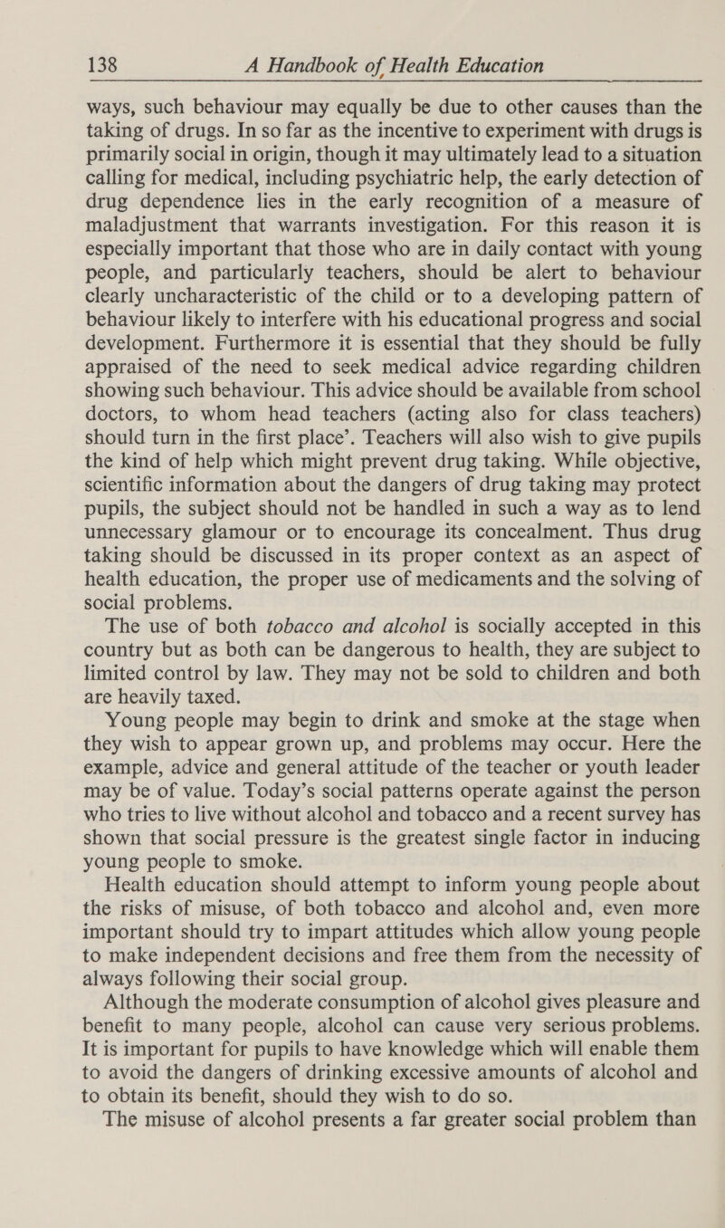 ways, such behaviour may equally be due to other causes than the taking of drugs. In so far as the incentive to experiment with drugs is primarily social in origin, though it may ultimately lead to a situation calling for medical, including psychiatric help, the early detection of drug dependence lies in the early recognition of a measure of maladjustment that warrants investigation. For this reason it is especially important that those who are in daily contact with young people, and particularly teachers, should be alert to behaviour clearly uncharacteristic of the child or to a developing pattern of behaviour likely to interfere with his educational progress and social development. Furthermore it is essential that they should be fully appraised of the need to seek medical advice regarding children showing such behaviour. This advice should be available from school doctors, to whom head teachers (acting also for class teachers) should turn in the first place’. Teachers will also wish to give pupils the kind of help which might prevent drug taking. While objective, scientific information about the dangers of drug taking may protect pupils, the subject should not be handled in such a way as to lend unnecessary glamour or to encourage its concealment. Thus drug taking should be discussed in its proper context as an aspect of health education, the proper use of medicaments and the solving of social problems. The use of both tobacco and alcohol is socially accepted in this country but as both can be dangerous to health, they are subject to limited control by law. They may not be sold to children and both are heavily taxed. Young people may begin to drink and smoke at the stage when they wish to appear grown up, and problems may occur. Here the example, advice and general attitude of the teacher or youth leader may be of value. Today’s social patterns operate against the person who tries to live without alcohol and tobacco and a recent survey has shown that social pressure is the greatest single factor in inducing young people to smoke. Health education should attempt to inform young people about the risks of misuse, of both tobacco and alcohol and, even more important should try to impart attitudes which allow young people to make independent decisions and free them from the necessity of always following their social group. Although the moderate consumption of alcohol gives pleasure and benefit to many people, alcohol can cause very serious problems. It is important for pupils to have knowledge which will enable them to avoid the dangers of drinking excessive amounts of alcohol and to obtain its benefit, should they wish to do so. The misuse of alcohol presents a far greater social problem than