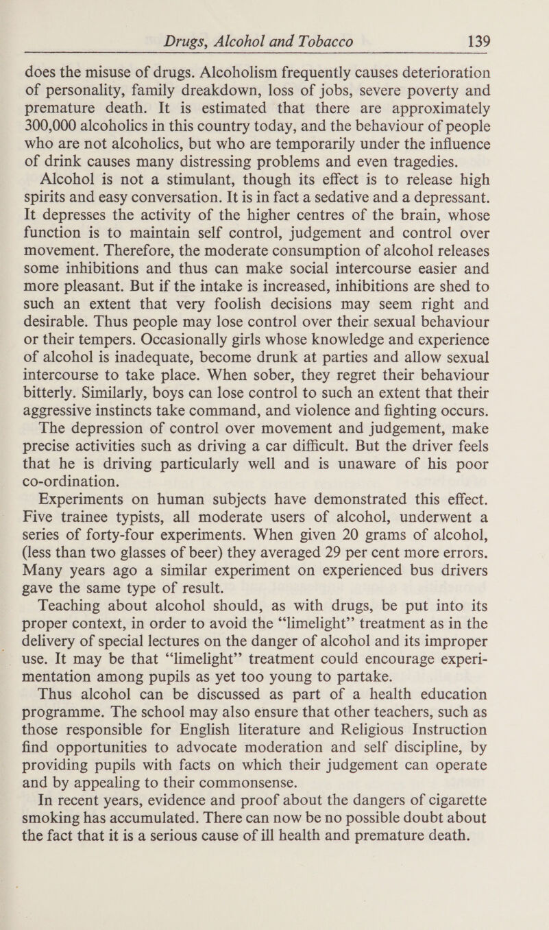 does the misuse of drugs. Alcoholism frequently causes deterioration of personality, family dreakdown, loss of jobs, severe poverty and premature death. It is estimated that there are approximately 300,000 alcoholics in this country today, and the behaviour of people who are not alcoholics, but who are temporarily under the influence of drink causes many distressing problems and even tragedies. Alcohol is not a stimulant, though its effect is to release high spirits and easy conversation. It is in fact a sedative and a depressant. It depresses the activity of the higher centres of the brain, whose function is to maintain self control, judgement and control over movement. Therefore, the moderate consumption of alcohol releases some inhibitions and thus can make social intercourse easier and more pleasant. But if the intake is increased, inhibitions are shed to such an extent that very foolish decisions may seem right and desirable. Thus people may lose control over their sexual behaviour or their tempers. Occasionally girls whose knowledge and experience of alcohol is inadequate, become drunk at parties and allow sexual intercourse to take place. When sober, they regret their behaviour bitterly. Similarly, boys can lose control to such an extent that their aggressive instincts take command, and violence and fighting occurs. The depression of control over movement and judgement, make precise activities such as driving a car difficult. But the driver feels that he is driving particularly well and is unaware of his poor co-ordination. Experiments on human subjects have demonstrated this effect. Five trainee typists, all moderate users of alcohol, underwent a series of forty-four experiments. When given 20 grams of alcohol, (less than two glasses of beer) they averaged 29 per cent more errors. Many years ago a similar experiment on experienced bus drivers gave the same type of result. Teaching about alcohol should, as with drugs, be put into its proper context, in order to avoid the “limelight” treatment as in the delivery of special lectures on the danger of alcohol and its improper mentation among pupils as yet too young to partake. Thus alcohol can be discussed as part of a health education programme. The school may also ensure that other teachers, such as those responsible for English literature and Religious Instruction find opportunities to advocate moderation and self discipline, by providing pupils with facts on which their judgement can operate and by appealing to their commonsense. In recent years, evidence and proof about the dangers of cigarette smoking has accumulated. There can now be no possible doubt about the fact that it is a serious cause of ill health and premature death.