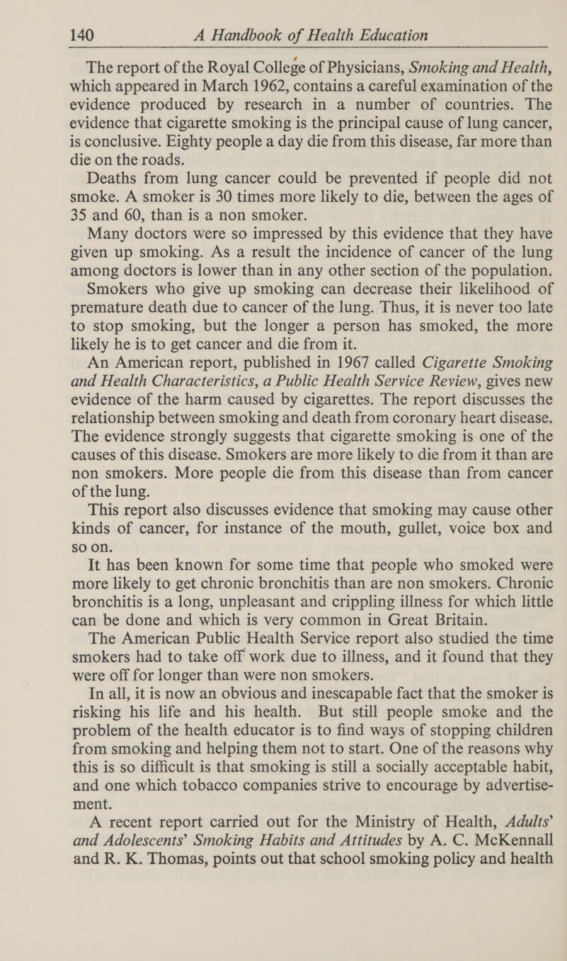 The report of the Royal College of Physicians, Smoking and Health, which appeared in March 1962, contains a careful examination of the evidence produced by research in a number of countries. The evidence that cigarette smoking is the principal cause of lung cancer, is conclusive. Eighty people a day die from this disease, far more than die on the roads. Deaths from lung cancer could be prevented if people did not smoke. A smoker is 30 times more likely to die, between the ages of 35 and 60, than is a non smoker. Many doctors were so impressed by this evidence that they have given up smoking. As a result the incidence of cancer of the lung among doctors is lower than in any other section of the population. Smokers who give up smoking can decrease their likelihood of premature death due to cancer of the lung. Thus, it is never too late to stop smoking, but the longer a person has smoked, the more likely he is to get cancer and die from it. An American report, published in 1967 called Cigarette Smoking and Health Characteristics, a Public Health Service Review, gives new evidence of the harm caused by cigarettes. The report discusses the relationship between smoking and death from coronary heart disease. The evidence strongly suggests that cigarette smoking is one of the causes of this disease. Smokers are more likely to die from it than are non smokers. More people die from this disease than from cancer of the lung. This report also discusses evidence that smoking may cause other kinds of cancer, for instance of the mouth, gullet, voice box and so on. It has been known for some time that people who smoked were more likely to get chronic bronchitis than are non smokers. Chronic bronchitis is a long, unpleasant and crippling illness for which little can be done and which is very common in Great Britain. The American Public Health Service report also studied the time smokers had to take off work due to illness, and it found that they were off for longer than were non smokers. In all, it is now an obvious and inescapable fact that the smoker is risking his life and his health. But still people smoke and the problem of the health educator is to find ways of stopping children from smoking and helping them not to start. One of the reasons why this is so difficult is that smoking is still a socially acceptable habit, and one which tobacco companies strive to encourage by advertise- ment. A recent report carried out for the Ministry of Health, Adults’ and Adolescents’ Smoking Habits and Attitudes by A. C. McKennall and R. K. Thomas, points out that school smoking policy and health