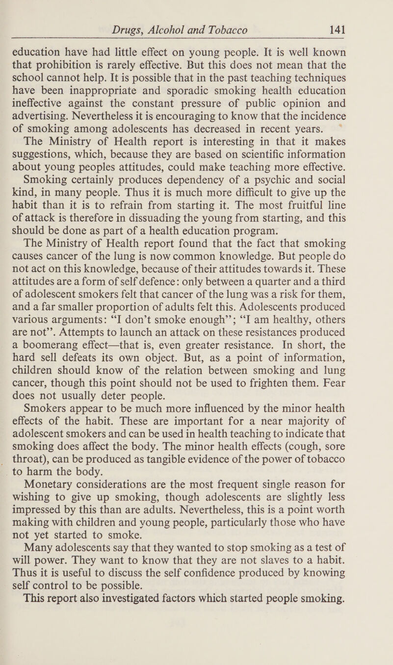education have had little effect on young people. It is well known that prohibition is rarely effective. But this does not mean that the school cannot help. It is possible that in the past teaching techniques have been inappropriate and sporadic smoking health education ineffective against the constant pressure of public opinion and advertising. Nevertheless it is encouraging to know that the incidence of smoking among adolescents has decreased in recent years. The Ministry of Health report is interesting in that it makes suggestions, which, because they are based on scientific information about young peoples attitudes, could make teaching more effective. Smoking certainly produces dependency of a psychic and social kind, in many people. Thus it is much more difficult to give up the habit than it is to refrain from starting it. The most fruitful line of attack is therefore in dissuading the young from starting, and this should be done as part of a health education program. The Ministry of Health report found that the fact that smoking causes cancer of the lung is now common knowledge. But people do not act on this knowledge, because of their attitudes towards it. These attitudes are a form of self defence: only between a quarter and a third of adolescent smokers felt that cancer of the lung was a risk for them, and a far smaller proportion of adults felt this. Adolescents produced various arguments: “I don’t smoke enough’’; “I am healthy, others are not’’. Attempts to launch an attack on these resistances produced a boomerang effect—that is, even greater resistance. In short, the hard sell defeats its own object. But, as a point of information, children should know of the relation between smoking and lung cancer, though this point should not be used to frighten them. Fear does not usually deter people. Smokers appear to be much more influenced by the minor health effects of the habit. These are important for a near majority of adolescent smokers and can be used in health teaching to indicate that smoking does affect the body. The minor health effects (cough, sore _ throat), can be produced as tangible evidence of the power of tobacco _to harm the body. Monetary considerations are the most frequent single reason for wishing to give up smoking, though adolescents are slightly less impressed by this than are adults. Nevertheless, this is a point worth making with children and young people, particularly those who have not yet started to smoke. Many adolescents say that they wanted to stop smoking as a test of will power. They want to know that they are not slaves to a habit. Thus it is useful to discuss the self confidence produced by knowing self control to be possible. This report also investigated factors which started people smoking.