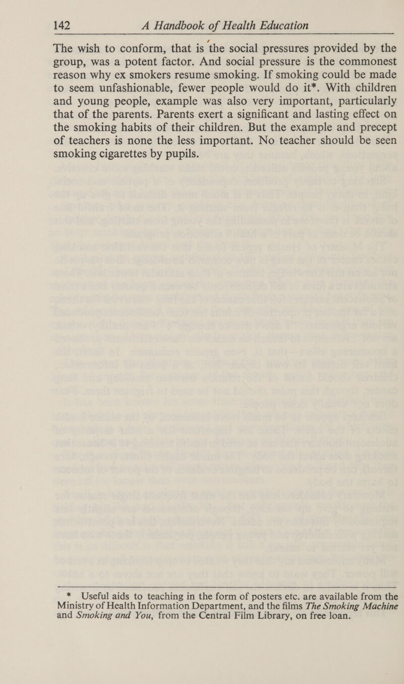 The wish to conform, that is ‘the social pressures provided by the group, was a potent factor. And social pressure is the commonest reason why ex smokers resume smoking. If smoking could be made to seem unfashionable, fewer people would do it*. With children and young people, example was also very important, particularly that of the parents. Parents exert a significant and lasting effect on the smoking habits of their children. But the example and precept of teachers is none the less important. No teacher should be seen smoking cigarettes by pupils. * Useful aids to teaching in the form of posters etc. are available from the Ministry of Health Information Department, and the films The Smoking Machine and Smoking and You, from the Central Film Library, on free loan.