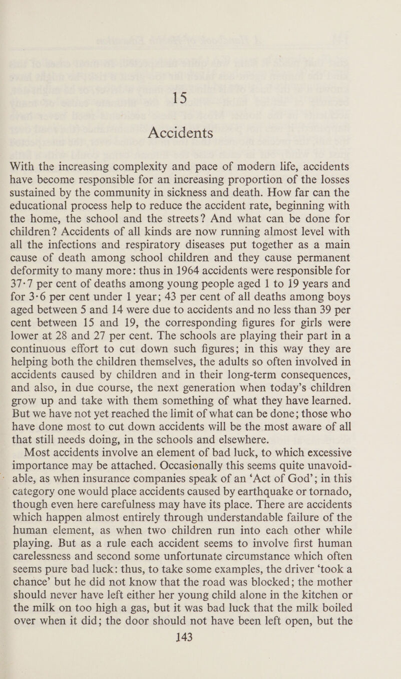 b3 Accidents With the increasing complexity and pace of modern life, accidents have become responsible for an increasing proportion of the losses sustained by the community in sickness and death. How far can the educational process help to reduce the accident rate, beginning with the home, the school and the streets? And what can be done for children? Accidents of all kinds are now running almost level with all the infections and respiratory diseases put together as a main cause of death among school children and they cause permanent deformity to many more: thus in 1964 accidents were responsible for 37-7 per cent of deaths among young people aged I to 19 years and for 3-6 per cent under 1 year; 43 per cent of all deaths among boys aged between 5 and 14 were due to accidents and no less than 39 per cent between 15 and 19, the corresponding figures for girls were lower at 28 and 27 per cent. The schools are playing their part in a continuous effort to cut down such figures; in this way they are helping both the children themselves, the adults so often involved in accidents caused by children and in their long-term consequences, and also, in due course, the next generation when today’s children grow up and take with them something of what they have learned. But we have not yet reached the limit of what can be done; those who have done most to cut down accidents will be the most aware of all that still needs doing, in the schools and elsewhere. Most accidents involve an element of bad luck, to which excessive importance may be attached. Occasionally this seems quite unavoid- - able, as when insurance companies speak of an ‘Act of God’; in this category one would place accidents caused by earthquake or tornado, though even here carefulness may have its place. There are accidents which happen almost entirely through understandable failure of the human element, as when two children run into each other while playing. But as a rule each accident seems to involve first human carelessness and second some unfortunate circumstance which often seems pure bad luck: thus, to take some examples, the driver ‘took a chance’ but he did not know that the road was blocked; the mother should never have left either her young child alone in the kitchen or the milk on too high a gas, but it was bad luck that the milk boiled over when it did; the door should not have been left open, but the