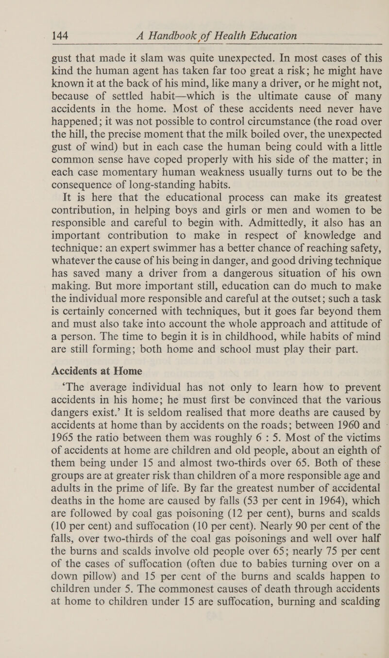gust that made it slam was quite unexpected. In most cases of this kind the human agent has taken far too great a risk; he might have known it at the back of his mind, like many a driver, or he might not, because of settled habit—which is the ultimate cause of many accidents in the home. Most of these accidents need never have happened; it was not possible to control circumstance (the road over the hill, the precise moment that the milk boiled over, the unexpected gust of wind) but in each case the human being could with a little common sense have coped properly with his side of the matter; in each case momentary human weakness usually turns out to be the consequence of long-standing habits. It is here that the educational process can make its greatest contribution, in helping boys and girls or men and women to be responsible and careful to begin with. Admittedly, it also has an important contribution to make in respect of knowledge and technique: an expert swimmer has a better chance of reaching safety, whatever the cause of his being in danger, and good driving technique has saved many a driver from a dangerous situation of his own making. But more important still, education can do much to make the individual more responsible and careful at the outset; such a task is certainly concerned with techniques, but it goes far beyond them and must also take into account the whole approach and attitude of a person. The time to begin it is in childhood, while habits of mind are still forming; both home and school must play their part. Accidents at Home ‘The average individual has not only to learn how to prevent accidents in his home; he must first be convinced that the various dangers exist.’ It is seldom realised that more deaths are caused by accidents at home than by accidents on the roads; between 1960 and - 1965 the ratio between them was roughly 6 : 5. Most of the victims of accidents at home are children and old people, about an eighth of them being under 15 and almost two-thirds over 65. Both of these » groups are at greater risk than children of a more responsible age and adults in the prime of life. By far the greatest number of accidental deaths in the home are caused by falls (53 per cent in 1964), which are followed by coal gas poisoning (12 per cent), burns and scalds (10 per cent) and suffocation (10 per cent). Nearly 90 per cent of the falls, over two-thirds of the coal gas poisonings and well over half the burns and scalds involve old people over 65; nearly 75 per cent of the cases of suffocation (often due to babies turning over on a down pillow) and 15 per cent of the burns and scalds happen to children under 5. The commonest causes of death through accidents at home to children under 15 are suffocation, burning and scalding