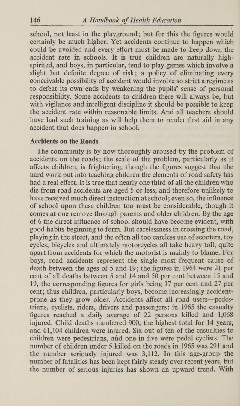 school, not least in the playground; but for this the figures would certainly be much higher. Yet accidents continue to happen which could be avoided and every effort must be made to keep down the accident rate in schools. It is true children are naturally high- spirited, and boys, in particular, tend to play games which involve a slight but definite degree of risk; a policy of eliminating every conceivable possibility of accident would involve so strict a regime as to defeat its own ends by weakening the pupils’ sense of personal responsibility. Some accidents to children there will always be, but with vigilance and intelligent discipline it should be possible to keep the accident rate within reasonable limits. And all teachers should have had such training as will help them to render first aid in any accident that does happen in school. Accidents on the Roads The community is by now thoroughly aroused by the problem of accidents on the roads; the scale of the problem, particularly as it affects children, is frightening, though the figures suggest that the hard work put into teaching children the elements of road safety has had a real effect. It is true that nearly one third of all the children who die from road accidents are aged 5 or less, and therefore unlikely to have received much direct instruction at school; even so, the influence of school upon these children too must be considerable, though it comes at one remove through parents and older children. By the age of 6 the direct influence of school should have become evident, with good habits beginning to form. But carelessness in crossing the road, playing in the street, and the often all too careless use of scooters, toy cycles, bicycles and ultimately motorcycles all take heavy toll, quite apart from accidents for which the motorist is mainly to blame. For boys, road accidents represent the single most frequent cause of - death between the ages of 5 and 19; the figures in 1964 were 21 per cent of all deaths between 5 and 14 and 50 per cent between 15 and 19, the corresponding figures for girls being 17 per cent and 27 per — cent; thus children, particularly boys, become increasingly accident- prone as they grow older. Accidents affect all road users—pedes- trians, cyclists, riders, drivers and passengers; in 1965 the casualty figures reached a daily average of 22 persons killed and 1,068 injured. Child deaths numbered 900, the highest total for 14 years, and 61,104 children were injured. Six out of ten of the casualties to children were pedestrians, and one in five were pedal cyclists. The number of children under 5 killed on the roads in 1965 was 291 and the number seriously injured was 3,112. In this age-group the number of fatalities has been kept fairly steady over recent years, but the number of serious injuries has shown an upward trend. With