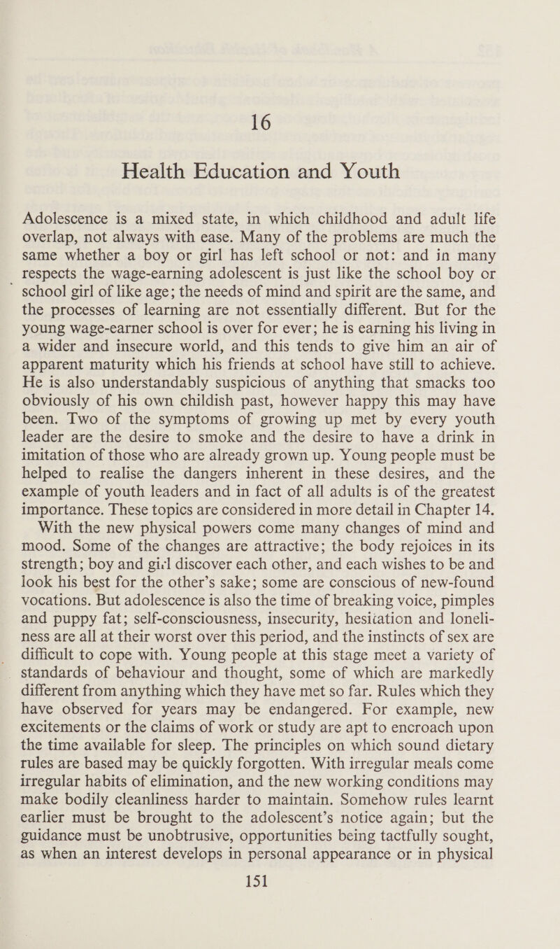 16 Health Education and Youth Adolescence is a mixed state, in which childhood and adult life overlap, not always with ease. Many of the problems are much the same whether a boy or girl has left school or not: and in many respects the wage-earning adolescent is just like the school boy or school girl of like age; the needs of mind and spirit are the same, and the processes of learning are not essentially different. But for the young wage-earner school is over for ever; he is earning his living in a wider and insecure world, and this tends to give him an air of apparent maturity which his friends at school have still to achieve. He is also understandably suspicious of anything that smacks too obviously of his own childish past, however happy this may have been. Two of the symptoms of growing up met by every youth leader are the desire to smoke and the desire to have a drink in imitation of those who are already grown up. Young people must be helped to realise the dangers inherent in these desires, and the example of youth leaders and in fact of all adults is of the greatest importance. These topics are considered in more detail in Chapter 14. With the new physical powers come many changes of mind and mood. Some of the changes are attractive; the body rejoices in its strength; boy and girl discover each other, and each wishes to be and look his best for the other’s sake; some are conscious of new-found vocations. But adolescence is also the time of breaking voice, pimples and puppy fat; self-consciousness, insecurity, hesitation and loneli- ness are all at their worst over this period, and the instincts of sex are difficult to cope with. Young people at this stage meet a variety of different from anything which they have met so far. Rules which they have observed for years may be endangered. For example, new excitements or the claims of work or study are apt to encroach upon the time available for sleep. The principles on which sound dietary rules are based may be quickly forgotten. With irregular meals come irregular habits of elimination, and the new working conditions may make bodily cleanliness harder to maintain. Somehow rules learnt earlier must be brought to the adolescent’s notice again; but the guidance must be unobtrusive, opportunities being tactfully sought, as when an interest develops in personal appearance or in physical