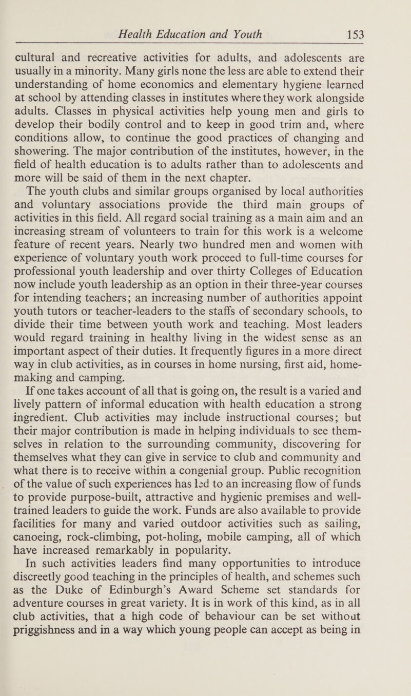 cultural and recreative activities for adults, and adolescents are usually in a minority. Many girls none the less are able to extend their understanding of home economics and elementary hygiene learned at school by attending classes in institutes where they work alongside adults. Classes in physical activities help young men and girls to develop their bodily control and to keep in good trim and, where conditions allow, to continue the good practices of changing and showering. The major contribution of the institutes, however, in the field of health education is to adults rather than to adolescents and more will be said of them in the next chapter. The youth clubs and similar groups organised by local authorities and voluntary associations provide the third main groups of activities in this field. All regard social training as a main aim and an increasing stream of volunteers to train for this work is a welcome feature of recent years. Nearly two hundred men and women with experience of voluntary youth work proceed to full-time courses for professional youth leadership and over thirty Colleges of Education now include youth leadership as an option in their three-year courses for intending teachers; an increasing number of authorities appoint youth tutors or teacher-leaders to the staffs of secondary schools, to divide their time between youth work and teaching. Most leaders would regard training in healthy living in the widest sense as an important aspect of their duties. It frequently figures in a more direct way in club activities, as in courses in home nursing, first aid, home- making and camping. If one takes account of all that is going on, the result is a varied and lively pattern of informal education with health education a strong ingredient. Club activities may include instructional courses; but their major contribution is made in helping individuals to see them- selves in relation to the surrounding community, discovering for themselves what they can give in service to club and community and what there is to receive within a congenial group. Public recognition _ Of the value of such experiences has led to an increasing flow of funds -to provide purpose-built, attractive and hygienic premises and well- trained leaders to guide the work. Funds are also available to provide facilities for many and varied outdoor activities such as sailing, canoeing, rock-climbing, pot-holing, mobile camping, all of which have increased remarkably in popularity. In such activities leaders find many opportunities to introduce discreetly good teaching in the principles of health, and schemes such as the Duke of Edinburgh’s Award Scheme set standards for adventure courses in great variety. It is in work of this kind, as in all club activities, that a high code of behaviour can be set without priggishness and in a way which young people can accept as being in