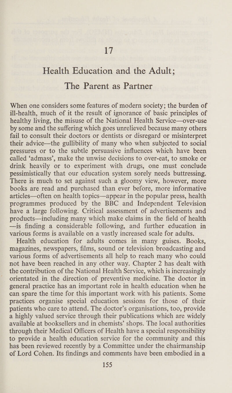 17 Health Education and the Adult; The Parent as Partner When one considers some features of modern society; the burden of ill-health, much of it the result of ignorance of basic principles of healthy living, the misuse of the National Health Service—over-use by some and the suffering which goes unrelieved because many others fail to consult their doctors or dentists or disregard or misinterpret their advice—the gullibility of many who when subjected to social pressures or to the subtle persuasive influences which have been called ‘admass’, make the unwise decisions to over-eat, to smoke or drink heavily or to experiment with drugs, one must conclude pessimistically that our education system sorely needs buttressing. There is much to set against such a gloomy view, however, more books are read and purchased than ever before, more informative articles—often on health topics—appear in the popular press, health programmes produced by the BBC and Independent Television have a large following. Critical assessment of advertisements and products—including many which make claims in the field of health —is finding a considerable following, and further education in various forms is available on a vastly increased scale for adults. Health education for adults comes in many guises. Books, magazines, newspapers, films, sound or television broadcasting and various forms of advertisements all help to reach many who could not have been reached in any other way. Chapter 2 has dealt with the contribution of the National Health Service, which is increasingly - orientated in the direction of preventive medicine. The doctor in general practice has an important role in health education when he can spare the time for this important work with his patients. Some practices organise special education sessions for those of their patients who care to attend. The doctor’s organisations, too, provide a highly valued service through their publications which are widely available at booksellers and in chemists’ shops. The local authorities through their Medical Officers of Health have a special responsibility to provide a health education service for the community and this has been reviewed recently by a Committee under the chairmanship of Lord Cohen. Its findings and comments have been embodied in a