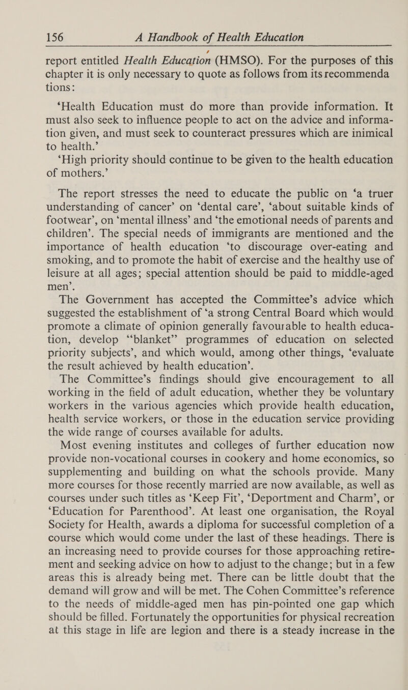 report entitled Health Education (HMSO). For the purposes of this chapter it is only necessary to quote as follows from its recommenda tions: ‘Health Education must do more than provide information. It must also seek to influence people to act on the advice and informa- tion given, and must seek to counteract pressures which are inimical to health.’ ‘High priority should continue to be given to the health education of mothers.’ The report stresses the need to educate the public on ‘a truer understanding of cancer’ on ‘dental care’, ‘about suitable kinds of footwear’, on ‘mental illness’ and ‘the emotional needs of parents and children’. The special needs of immigrants are mentioned and the importance of health education ‘to discourage over-eating and smoking, and to promote the habit of exercise and the healthy use of leisure at all ages; special attention should be paid to middle-aged men’. The Government has accepted the Committee’s advice which suggested the establishment of ‘a strong Central Board which would promote a climate of opinion generally favourable to health educa- tion, develop “‘blanket” programmes of education on selected priority subjects’, and which would, among other things, ‘evaluate the result achieved by health education’. The Committee’s findings should give encouragement to all working in the field of adult education, whether they be voluntary workers in the various agencies which provide health education, health service workers, or those in the education service providing the wide range of courses available for adults. Most evening institutes and colleges of further education now provide non-vocational courses in cookery and home economics, so supplementing and building on what the schools provide. Many more courses for those recently married are now available, as well as courses under such titles as ‘Keep Fit’, ‘Deportment and Charm’, or © ‘Education for Parenthood’. At least one organisation, the Royal Society for Health, awards a diploma for successful completion of a course which would come under the last of these headings. There is an increasing need to provide courses for those approaching retire- ment and seeking advice on how to adjust to the change; but in a few areas this is already being met. There can be little doubt that the demand will grow and will be met. The Cohen Committee’s reference to the needs of middle-aged men has pin-pointed one gap which should be filled. Fortunately the opportunities for physical recreation at this stage in life are legion and there is a steady increase in the