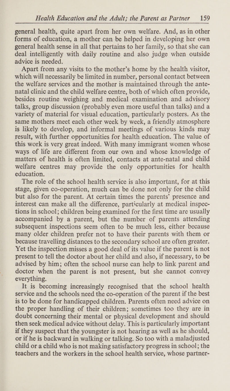general health, quite apart from her own welfare. And, as in other forms of education, a mother can be helped in developing her own general health sense in all that pertains to her family, so that she can deal intelligently with daily routine and also judge when outside advice is needed. Apart from any visits to the mother’s home by the health visitor, which will necessarily be limited in number, personal contact between the welfare services and the mother is maintained through the ante- natal clinic and the child welfare centre, both of which often provide, besides routine weighing and medical examination and advisory talks, group discussion (probably even more useful than talks) and a variety of material for visual education, particularly posters. As the same mothers meet each other week by week, a friendly atmosphere is likely to develop, and informal meetings of various kinds may result, with further opportunities for health education. The value of this work is very great indeed. With many immigrant women whose ways of life are different from our own and whose knowledge of matters of health is often limited, contacts at ante-natal and child welfare centres may provide the only opportunities for health education. The role of the school health service is also important, for at this stage, given co-operation, much can be done not only for the child but also for the parent. At certain times the parents’ presence and interest can make all the difference, particularly at medical inspec- tions in school; children being examined for the first time are usually accompanied by a parent, but the number of parents attending subsequent inspections seem often to be much less, either because many older children prefer not to have their parents with them or because travelling distances to the secondary school are often greater. Yet the inspection misses a good deal of its value if the parent is not present to tell the doctor about her child and also, if necessary, to be advised by him; often the school nurse can help to link parent and doctor when the parent is not present, but she cannot convey everything. It is becoming increasingly recognised that the school health service and the schools need the co-operation of the parent if the best is to be done for handicapped children. Parents often need advice on the proper handling of their children; sometimes too they are in doubt concerning their mental or physical development and should then seek medical advice without delay. This is particularly important if they suspect that the youngster is not hearing as well as he should, or if he is backward in walking or talking. So too with a maladjusted child or a child who is not making satisfactory progress in school; the teachers and the workers in the school health service, whose partner-