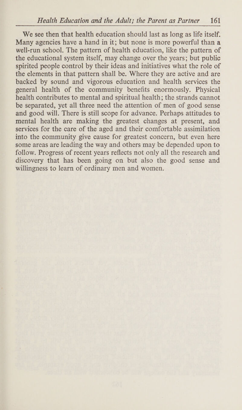 We see then that health education should last as long as life itself. Many agencies have a hand in it; but none is more powerful than a well-run school. The pattern of health education, like the pattern of the educational system itself, may change over the years; but public spirited people control by their ideas and initiatives what the role of the elements in that pattern shall be. Where they are active and are backed by sound and vigorous education and health services the general health of the community benefits enormously. Physical health contributes to mental and spiritual health; the strands cannot be separated, yet all three need the attention of men of good sense and good will. There is still scope for advance. Perhaps attitudes to mental health are making the greatest changes at present, and services for the care of the aged and their comfortable assimilation into the community give cause for greatest concern, but even here some areas are leading the way and others may be depended upon to follow. Progress of recent years reflects not only all the research and discovery that has been going on but also the good sense and willingness to learn of ordinary men and women.