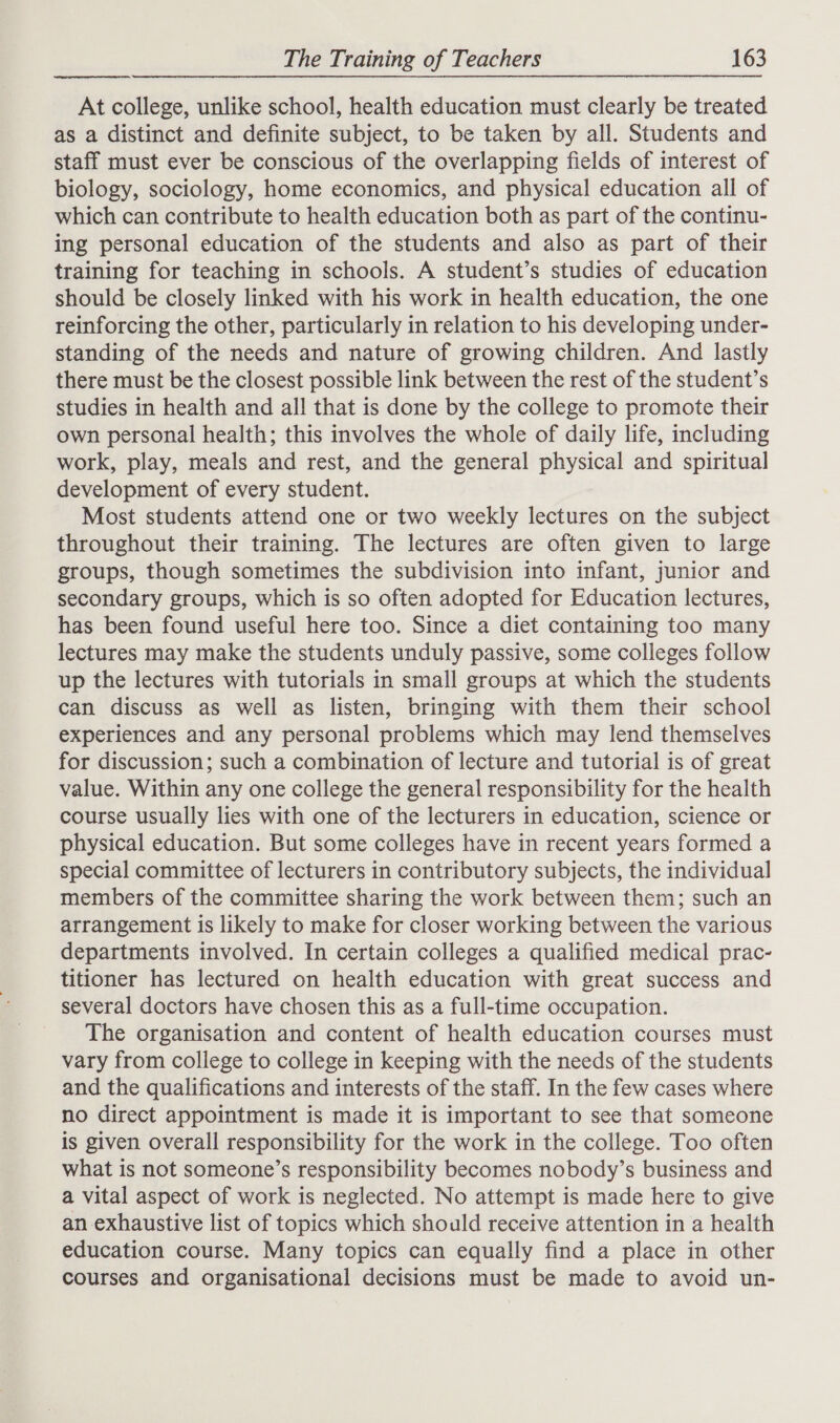  At college, unlike school, health education must clearly be treated as a distinct and definite subject, to be taken by all. Students and staff must ever be conscious of the overlapping fields of interest of biology, sociology, home economics, and physical education all of which can contribute to health education both as part of the continu- ing personal education of the students and also as part of their training for teaching in schools. A student’s studies of education should be closely linked with his work in health education, the one reinforcing the other, particularly in relation to his developing under- standing of the needs and nature of growing children. And lastly there must be the closest possible link between the rest of the student’s studies in health and all that is done by the college to promote their own personal health; this involves the whole of daily life, including work, play, meals and rest, and the general physical and spiritual development of every student. Most students attend one or two weekly lectures on the subject throughout their training. The lectures are often given to large groups, though sometimes the subdivision into infant, junior and secondary groups, which is so often adopted for Education lectures, has been found useful here too. Since a diet containing too many lectures may make the students unduly passive, some colleges follow up the lectures with tutorials in small groups at which the students can discuss as well as listen, bringing with them their school experiences and any personal problems which may lend themselves for discussion; such a combination of lecture and tutorial is of great value. Within any one college the general responsibility for the health course usually lies with one of the lecturers in education, science or physical education. But some colleges have in recent years formed a special committee of lecturers in contributory subjects, the individual members of the committee sharing the work between them; such an arrangement is likely to make for closer working between the various departments involved. In certain colleges a qualified medical prac- titioner has lectured on health education with great success and several doctors have chosen this as a full-time occupation. The organisation and content of health education courses must vary from college to college in keeping with the needs of the students and the qualifications and interests of the staff. In the few cases where no direct appointment is made it is important to see that someone is given overall responsibility for the work in the college. Too often what is not someone’s responsibility becomes nobody’s business and a vital aspect of work is neglected. No attempt is made here to give an exhaustive list of topics which should receive attention in a health education course. Many topics can equally find a place in other courses and organisational decisions must be made to avoid un-