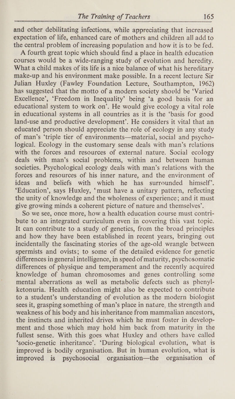 and other debilitating infections, while appreciating that increased expectation of life, enhanced care of mothers and children all add to the central problem of increasing population and how it is to be fed. A fourth great topic which should find a place in health education courses would be a wide-ranging study of evolution and heredity. What a child makes of its life is a nice balance of what his hereditary make-up and his environment make possible. In a recent lecture Sir Julian Huxley (Fawley Foundation Lecture, Southampton, 1962) has suggested that the motto of a modern society should be ‘Varied Excellence’, “Freedom in Inequality’ being ‘a good basis for an educational system to work on’. He would give ecology a vital role in educational systems in all countries as it is the ‘basis for good land-use and productive development’. He considers it vital that an educated person should appreciate the role of ecology in any study of man’s ‘triple tier of environments—material, social and psycho- logical. Ecology in the customary sense deals with man’s relations with the forces and resources of external nature. Social ecology deals with man’s social problems, within and between human societies. Psychological ecology deals with man’s relations with the forces and resources of his inner nature, and the environment of ideas and beliefs with which he has surrounded himself’. ‘Education’, says Huxley, ‘must have a unitary pattern, reflecting» the unity of knowledge and the wholeness of experience; and it must give growing minds a coherent picture of nature and themselves’. So we see, once more, how a health education course must contri- bute to an integrated curriculum even in covering this vast topic. It can contribute to a study of genetics, from the broad principles and how they have been established in recent years, bringing out incidentally the fascinating stories of the age-old wrangle between spermists and ovists; to some of the detailed evidence for genetic differences in general intelligence, in speed of maturity, psychosomatic differences of physique and temperament and the recently acquired knowledge of human chromosomes and genes controlling some mental aberrations as well as metabolic defects such as phenyl- ketonuria. Health education might also be expected to contribute to a student’s understanding of evolution as the modern biologist sees it, grasping something of man’s place in nature, the strength and weakness of his body and his inheritance from mammalian ancestors, the instincts and inherited drives which he must foster in develop- ment and those which may hold him back from maturity in the fullest sense. With this goes what Huxley and others have called ‘socio-genetic inheritance’. ‘During biological evolution, what is improved is bodily organisation. But in human evolution, what is improved is psychosocial organisation—the organisation of