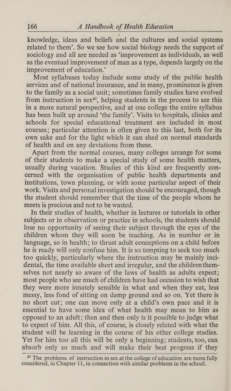 knowledge, ideas and beliefs and the cultures and social systems related to them’. So we see how social biology needs the support of sociology and all are needed as ‘improvement as individuals, as well as the eventual improvement of man as a type, depends largely on the improvement of education.’ Most syllabuses today include some study of the public health services and of national insurance, and in many, prominence is given to the family as a social unit; sometimes family studies have evolved from instruction in sex’, helping students in the process to see this in a more natural perspective, and at one college the entire syllabus has been built up around ‘the family’. Visits to hospitals, clinics and schools for special educational treatment are included in most courses; particular attention is often given to this last, both for its own sake and for the light which it can shed on normal standards of health and on any deviations from these. Apart from the normal courses, many colleges arrange for some of their students to make a special study of some health matters, usually during vacation. Studies of this kind are frequently con- cerned with the organisation of public health departments and institutions, town planning, or with some particular aspect of their work. Visits and personal investigation should be encouraged, though the student should remember that the time of the people whom he meets is precious and not to be wasted. In their studies of health, whether in lectures or tutorials in other subjects or in observation or practice in schools, the students should lose no opportunity of seeing their subject through the eyes of the children whom they will soon be teaching. As in number or in language, so in health; to thrust adult conceptions on a child before he is ready will only confuse him. It is so tempting to seek too much too quickly, particularly where the instruction may be mainly inci- dental, the time available short and irregular, and the children them- selves not nearly so aware of the laws of health as adults expect; most people who see much of children have had occasion to wish that they were more innately sensible in what and when they eat, less messy, less fond of sitting on damp ground and so on. Yet there is no short cut; one can move only at a child’s own pace and it is essential to have some idea of what health may mean to him as opposed to an adult; then and then only is it possible to judge what to expect of him. All this, of course, is closely related with what the student will be learning in the course of his other college studies. Yet for him too all this will be only a beginning; students, too, can absorb only so much and will make their best progress if they *? The problems of instruction in sex at the college of education are more fully considered, in Chapter 11, in connection with similar problems in the school.