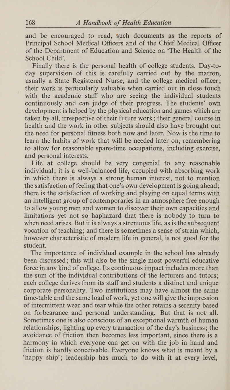 and be encouraged to read, Such documents as the reports of Principal School Medical Officers and of the Chief Medical Officer of the Department of Education and Science on ‘The Health of the School Child’. | Finally there is the personal health of college students. Day-to- day supervision of this is carefully carried out by the matron, usually a State Registered Nurse, and the college medical officer; their work is particularly valuable when carried out in close touch with the academic staff who are seeing the individual students continuously and can judge of their progress. The students’ own development is helped by the physica] education and games which are taken by all, irrespective of their future work; their general course in health and the work in other subjects should also have brought out the need for personal fitness both now and later. Now is the time to learn the habits of work that will be needed later on, remembering to allow for reasonable spare-time occupations, including exercise, and personal interests. Life at college should be very congenial to any reasonable individual; it is a well-balanced life, occupied with absorbing work in which there is always a strong human interest, not to mention the satisfaction of feeling that one’s own development is going ahead; there is the satisfaction of working and playing on equal terms with an intelligent group of contemporaries in an atmosphere free enough to allow young men and women to discover their own capacities and limitations yet not so haphazard that there is nobody to turn to when need arises. But it is always a strenuous life, as is the subsequent vocation of teaching; and there is sometimes a sense of strain which, however characteristic of modern life in general, is not good for the student. The importance of individual example in the school has already been discussed; this will also be the single most powerful educative force in any kind of college. Its continuous impact includes more than the sum of the individual contributions of the lecturers and tutors; each college derives from its staff and students a distinct and unique corporate personality. Two institutions may have almost the same time-table and the same load of work, yet one will give the impression of intermittent wear and tear while the other retains a serenity based on forbearance and personal understanding. But that is not all. Sometimes one is also conscious of an exceptional warmth of human relationships, lighting up every transaction of the day’s business; the avoidance of friction then becomes less important, since there is a harmony in which everyone can get on with the job in hand and friction is hardly conceivable. Everyone knows what is meant by a ‘happy ship’; leadership has much to do with it at every level,