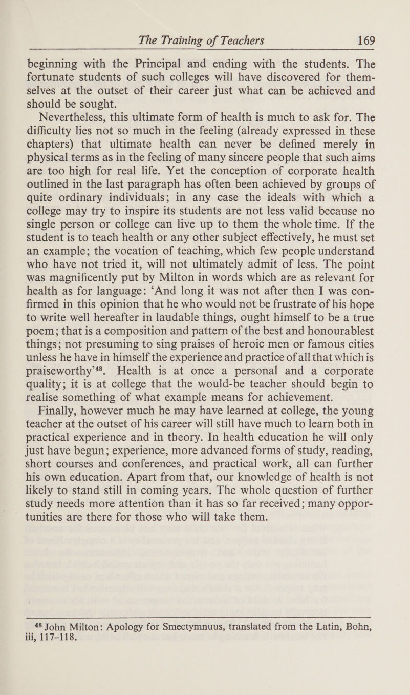 beginning with the Principal and ending with the students. The fortunate students of such colleges will have discovered for them- selves at the outset of their career just what can be achieved and should be sought. Nevertheless, this ultimate form of health is much to ask for. The difficulty lies not so much in the feeling (already expressed in these chapters) that ultimate health can never be defined merely in physical terms as in the feeling of many sincere people that such aims are too high for real life. Yet the conception of corporate health outlined in the last paragraph has often been achieved by groups of quite ordinary individuals; in any case the ideals with which a college may try to inspire its students are not less valid because no single person or college can live up to them the whole time. If the student is to teach health or any other subject effectively, he must set an example; the vocation of teaching, which few people understand who have not tried it, will not ultimately admit of less. The point was magnificently put by Milton in words which are as relevant for health as for language: ‘And long it was not after then I was con- firmed in this opinion that he who would not be frustrate of his hope to write well hereafter in laudable things, ought himself to be a true poem; that is a composition and pattern of the best and honourablest things; not presuming to sing praises of heroic men or famous cities unless he have in himself the experience and practice of all that which is praiseworthy’**®. Health is at once a personal and a corporate quality; it is at college that the would-be teacher should begin to realise something of what example means for achievement. Finally, however much he may have learned at college, the young teacher at the outset of his career will still have much to learn both in practical experience and in tbeory. In health education he will only just have begun; experience, more advanced forms of study, reading, short courses and conferences, and practical work, all can further his own education. Apart from that, our knowledge of health is not likely to stand still in coming years. The whole question of further study needs more attention than it has so far received; many oppor- tunities are there for those who will take them. 48 John Milton: Apology for Smectymnuus, translated from the Latin, Bohn, iii, 117-118.