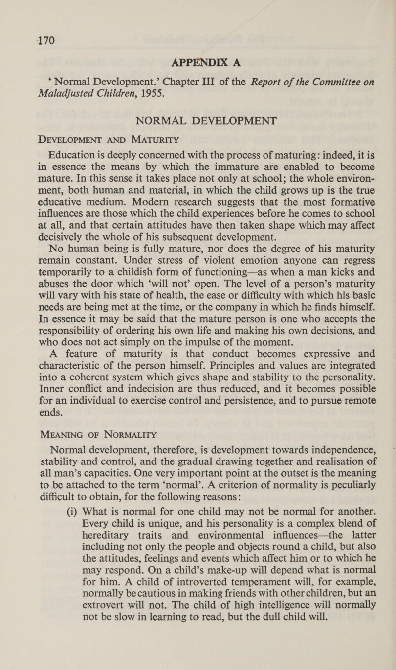 APPENDIX A * Normal Development.’ Chapter III of the Report of the Committee on Maladjusted Children, 1955. NORMAL DEVELOPMENT DEVELOPMENT AND MATURITY Education is deeply concerned with the process of maturing: indeed, it is in essence the means by which the immature are enabled to become mature. In this sense it takes place not only at school; the whole environ- ment, both human and material, in which the child grows up is the true educative medium. Modern research suggests that the most formative influences are those which the child experiences before he comes to school at all, and that certain attitudes have then taken shape which may affect decisively the whole of his subsequent development. No human being is fully mature, nor does the degree of his maturity remain constant. Under stress of violent emotion anyone can regress temporarily to a childish form of functioning—as when a man kicks and abuses the door which ‘will not’ open. The level of a person’s maturity will vary with his state of health, the ease or difficulty with which his basic needs are being met at the time, or the company in which he finds himself. In essence it may be said that the mature person is one who accepts the responsibility of ordering his own life and making his own decisions, and who does not act simply on the impulse of the moment. A feature of maturity is that conduct becomes expressive and characteristic of the person himself. Principles and values are integrated into a coherent system which gives shape and stability to the personality. Inner conflict and indecision are thus reduced, and it becomes possible for an individual to exercise control and persistence, and to pursue remote ends. MEANING OF NORMALITY Normal development, therefore, is development towards independence, stability and control, and the gradual drawing together and realisation of all man’s capacities. One very important point at the outset is the meaning to be attached to the term ‘normal’. A criterion of normality is peculiarly difficult to obtain, for the following reasons: (i) What is normal for one child may not be normal for another. Every child is unique, and his personality is a complex blend of hereditary traits and environmental influences—the latter including not only the people and objects round a child, but also the attitudes, feelings and events which affect him or to which he may respond. On a child’s make-up will depend what is normal for him. A child of introverted temperament will, for example, normally be cautious in making friends with other children, but an extrovert will not. The child of high intelligence will normally not be slow in learning to read, but the dull child will.