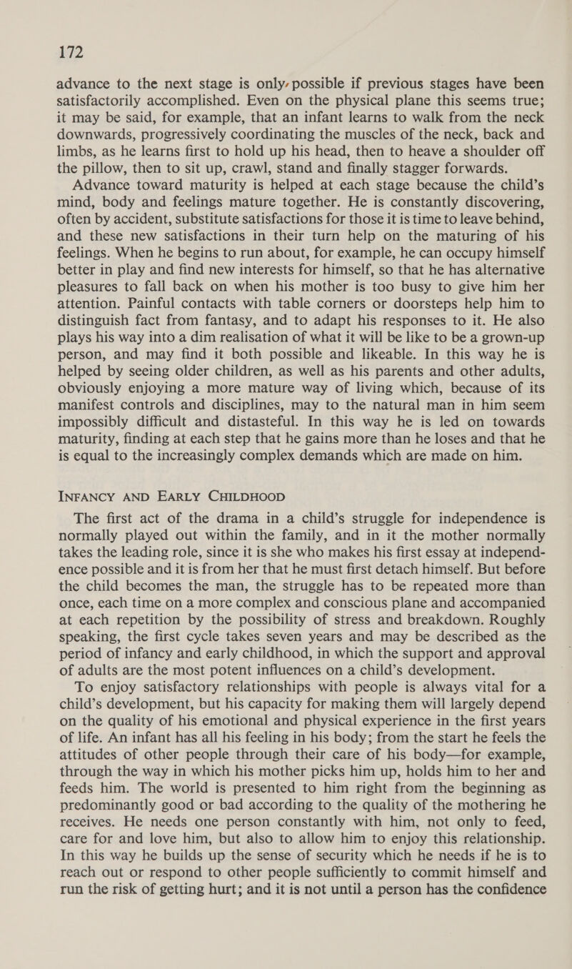 Ke advance to the next stage is only, possible if previous stages have been satisfactorily accomplished. Even on the physical plane this seems true; it may be said, for example, that an infant learns to walk from the neck downwards, progressively coordinating the muscles of the neck, back and limbs, as he learns first to hold up his head, then to heave a shoulder off the pillow, then to sit up, crawl, stand and finally stagger forwards. Advance toward maturity is helped at each stage because the child’s mind, body and feelings mature together. He is constantly discovering, often by accident, substitute satisfactions for those it is time to leave behind, and these new satisfactions in their turn help on the maturing of his feelings. When he begins to run about, for example, he can occupy himself better in play and find new interests for himself, so that he has alternative pleasures to fall back on when his mother is too busy to give him her attention. Painful contacts with table corners or doorsteps help him to distinguish fact from fantasy, and to adapt his responses to it. He also plays his way into a dim realisation of what it will be like to be a grown-up person, and may find it both possible and likeable. In this way he is helped by seeing older children, as well as his parents and other adults, obviously enjoying a more mature way of living which, because of its manifest controls and disciplines, may to the natural man in him seem impossibly difficult and distasteful. In this way he is led on towards maturity, finding at each step that he gains more than he loses and that he is equal to the increasingly complex demands which are made on him. INFANCY AND EARLY CHILDHOOD The first act of the drama in a child’s struggle for independence is normally played out within the family, and in it the mother normally takes the leading role, since it is she who makes his first essay at independ- ence possible and it is from her that he must first detach himself. But before the child becomes the man, the struggle has to be repeated more than once, each time on a more complex and conscious plane and accompanied at each repetition by the possibility of stress and breakdown. Roughly speaking, the first cycle takes seven years and may be described as the period of infancy and early childhood, in which the support and approval of adults are the most potent influences on a child’s development. To enjoy satisfactory relationships with people is always vital for a child’s development, but his capacity for making them will largely depend on the quality of his emotional and physical experience in the first years of life. An infant has all his feeling in his body; from the start he feels the attitudes of other people through their care of his body—for example, through the way in which his mother picks him up, holds him to her and feeds him. The world is presented to him right from the beginning as predominantly good or bad according to the quality of the mothering he receives. He needs one person constantly with him, not only to feed, care for and love him, but also to allow him to enjoy this relationship. In this way he builds up the sense of security which he needs if he is to reach out or respond to other people sufficiently to commit himself and run the risk of getting hurt; and it is not until a person has the confidence