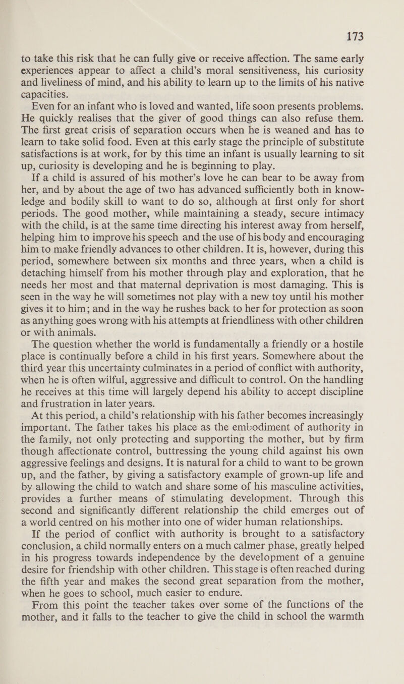 to take this risk that he can fully give or receive affection. The same early experiences appear to affect a child’s moral sensitiveness, his curiosity and liveliness of mind, and his ability to learn up to the limits of his native capacities. Even for an infant who is loved and wanted, life soon presents problems. He quickly realises that the giver of good things can also refuse them. The first great crisis of separation occurs when he is weaned and has to learn to take solid food. Even at this early stage the principle of substitute satisfactions is at work, for by this time an infant is usually learning to sit up, curiosity is developing and he is beginning to play. If a child is assured of his mother’s love he can bear to be away from her, and by about the age of two has advanced sufficiently both in know- ledge and bodily skill to want to do so, although at first only for short periods. The good mother, while maintaining a steady, secure intimacy with the child, is at the same time directing his interest away from herself, helping him to improve his speech and the use of his body and encouraging him to make friendly advances to other children. It is, however, during this period, somewhere between six months and three years, when a child is detaching himself from his mother through play and exploration, that he needs her most and that maternal deprivation is most damaging. This is seen in the way he will sometimes not play with a new toy until his mother gives it to him; and in the way he rushes back to her for protection as soon as anything goes wrong with his attempts at friendliness with other children or with animals. The question whether the world is fundamentally a friendly or a hostile place is continually before a child in his first years. Somewhere about the third year this uncertainty culminates in a period of conflict with authority, when he is often wilful, aggressive and difficult to control. On the handling he receives at this time will largely depend his ability to accent discipline and frustration in later years. At this period, a child’s relationship with his father becomes increasingly important. The father takes his place as the embodiment of authority in the family, not only protecting and supporting the mother, but by firm though affectionate control, buttressing the young child against his own aggressive feelings and designs. It is natural for a child to want to be grown up, and the father, by giving a satisfactory example of grown-up life and by allowing the child to watch and share some of his masculine activities, provides a further means of stimulating development. Through this second and significantly different relationship the child emerges out of a world centred on his mother into one of wider human relationships. If the period of conflict with authority is brought to a satisfactory conclusion, a child normally enters on a much calmer phase, greatly helped in his progress towards independence by the development of a genuine desire for friendship with other children. This stage is often reached during the fifth year and makes the second great separation from the mother, when he goes to school, much easier to endure. From this point the teacher takes over some of the functions of the mother, and it falls to the teacher to give the child in school the warmth