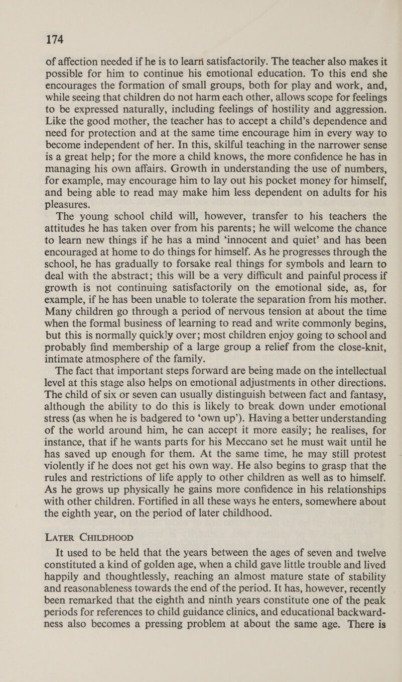 of affection needed if he is to learri satisfactorily. The teacher also makes it possible for him to continue his emotional education. To this end she encourages the formation of small groups, both for play and work, and, while seeing that children do not harm each other, allows scope for feelings to be expressed naturally, including feelings of hostility and aggression. Like the good mother, the teacher has to accept a child’s dependence and need for protection and at the same time encourage him in every way to become independent of her. In this, skilful teaching in the narrower sense is a great help; for the more a child knows, the more confidence he has in managing his own affairs. Growth in understanding the use of numbers, for example, may encourage him to lay out his pocket money for himself, and being able to read may make him less dependent on adults for his pleasures. The young school child will, however, transfer to his teachers the attitudes he has taken over from his parents; he will welcome the chance to learn new things if he has a mind ‘innocent and quiet’ and has been encouraged at home to do things for himself. As he progresses through the school, he has gradually to forsake real things for symbols and learn to deal with the abstract; this will be a very difficult and painful process if growth is not continuing satisfactorily on the emotional side, as, for example, if he has been unable to tolerate the separation from his mother. Many children go through a period of nervous tension at about the time when the formal business of learning to read and write commonly begins, but this is normally quickly over; most children enjoy going to school and probably find membership of a large group a relief from the close-knit, intimate atmosphere of the family. The fact that important steps forward are being made on the intellectual level at this stage also helps on emotional adjustments in other directions. The child of six or seven can usually distinguish between fact and fantasy, although the ability to do this is likely to break down under emotional stress (as when he is badgered to ‘own up’). Having a better understanding of the world around him, he can accept it more easily; he realises, for instance, that if he wants parts for his Meccano set he must wait until he has saved up enough for them. At the same time, he may still protest violently if he does not get his own way. He also begins to grasp that the rules and restrictions of life apply to other children as well as to himself. As he grows up physically he gains more confidence in his relationships with other children. Fortified in all these ways he enters, somewhere about the eighth year, on the period of later childhood. LATER CHILDHOOD It used to be held that the years between the ages of seven and twelve constituted a kind of golden age, when a child gave little trouble and lived happily and thoughtlessly, reaching an almost mature state of stability and reasonableness towards the end of the period. It has, however, recently . been remarked that the eighth and ninth years constitute one of the peak periods for references to child guidance clinics, and educational backward- ness also becomes a pressing problem at about the same age. There is