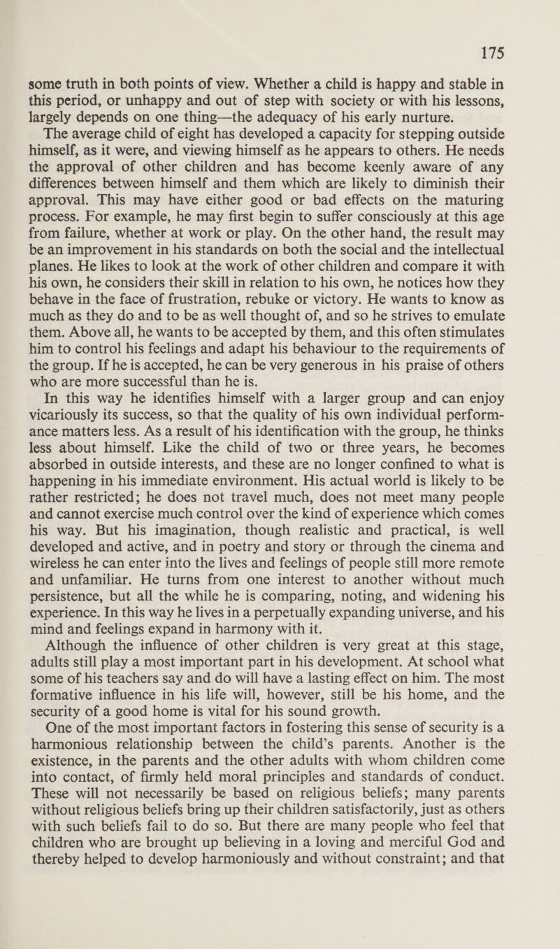 some truth in both points of view. Whether a child is happy and stable in this period, or unhappy and out of step with society or with his lessons, largely depends on one thing—the adequacy of his early nurture. The average child of eight has developed a capacity for stepping outside himself, as it were, and viewing himself as he appears to others. He needs the approval of other children and has become keenly aware of any differences between himself and them which are likely to diminish their approval. This may have either good or bad effects on the maturing process. For example, he may first begin to suffer consciously at this age from failure, whether at work or play. On the other hand, the result may be an improvement in his standards on both the social and the intellectual planes. He likes to look at the work of other children and compare it with his own, he considers their skill in relation to his own, he notices how they behave in the face of frustration, rebuke or victory. He wants to know as much as they do and to be as well thought of, and so he strives to emulate them. Above all, he wants to be accepted by them, and this often stimulates him to control his feelings and adapt his behaviour to the requirements of the group. If he is accepted, he can be very generous in his praise of others who are more successful than he is. In this way he identifies himself with a larger group and can enjoy vicariously its success, so that the quality of his own individual perform- ance matters less. As a result of his identification with the group, he thinks less about himself. Like the child of two or three years, he becomes absorbed in outside interests, and these are no longer confined to what is happening in his immediate environment. His actual world is likely to be rather restricted; he does not travel much, does not meet many people and cannot exercise much control over the kind of experience which comes his way. But his imagination, though realistic and practical, is well developed and active, and in poetry and story or through the cinema and wireless he can enter into the lives and feelings of people still more remote and unfamiliar. He turns from one interest to another without much persistence, but all the while he is comparing, noting, and widening his experience. In this way he lives in a perpetually expanding universe, and his mind and feelings expand in harmony with it. Although the influence of other children is very great at this stage, adults still play a most important part in his development. At school what some of his teachers say and do will have a lasting effect on him. The most formative influence in his life will, however, still be his home, and the security of a good home is vital for his sound growth. One of the most important factors in fostering this sense of security is a harmonious relationship between the child’s parents. Another is the existence, in the parents and the other adults with whom children come into contact, of firmly held moral principles and standards of conduct. These will not necessarily be based on religious beliefs; many parents without religious beliefs bring up their children satisfactorily, just as others with such beliefs fail to do so. But there are many people who feel that children who are brought up believing in a loving and merciful God and thereby helped to develop harmoniously and without constraint; and that