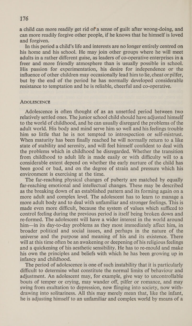 a child can more readily get rid of’a sense of guilt after wrong-doing, and can more readily forgive other people, if he knows that he himself is loved and forgiven. In this period a child’s life and interests are no longer entirely centred on his home and his school. He may join other groups where he will meet adults in a rather different guise, as leaders of co-operative enterprises in a freer and more friendly atmosphere than is usually possible in school. His passion for experimentation, his desire for independence or the influence of other children may occasionally lead him to lie, cheat or pilfer, but by the end of the period he has normally developed considerable resistance to temptation and he is reliable, cheerful and co-operative. ADOLESCENCE Adolescence is often thought of as an unsettled period between two relatively settled ones. The junior school child should have adjusted himself to the world of childhood, and he can usually disregard the problems of the adult world. His body and mind serve him so well and his feelings trouble him so little that he is not tempted to introspection or self-mistrust. When maturity has been finally reached he will normally return to a like state of stability and serenity, and will feel himself confident to deal with the problems which in childhood he disregarded. Whether the transition from childhood to adult life is made easily or with difficulty will to a considerable extent depend on whether the early nurture of the child has been good or bad, and on the degree of strain and pressure which his environment is exercising at the time. The far-reaching physical changes of puberty are matched by equally far-reaching emotional and intellectual changes. These may be described as the breaking down of an established pattern and its forming again on a more adult and complex level. The adolescent has to learn to manage a more adult body and to deal with unfamiliar and stronger feelings. This is made even more difficult, because the system of values which sufficed to control feeling during the previous period is itself being broken down and re-formed. The adolescent will have a wider interest in the world around him—in its day-to-day problems as they most immediately affect him, in broader political and social issues, and perhaps in the nature of the universe and the purpose and meaning of his and its existence. There will at this time often be an awakening or deepening of his religious feelings and a quickening of his aesthetic sensibility. He has to re-mould and make his own the principles and beliefs with which he has been growing up in infancy and childhood. The period of adolescence is one of such instability that it is particularly difficult to determine what constitute the normal limits of behaviour and adjustment. An adolescent may, for example, give way to uncontrollable bouts of temper or crying, may wander off, pilfer or romance, and may swing from exultation to depression, now flinging into society, now with- drawing into solitariness. All this may merely mean that, like the infant, he is adjusting himself to an unfamiliar and complex world by means of a