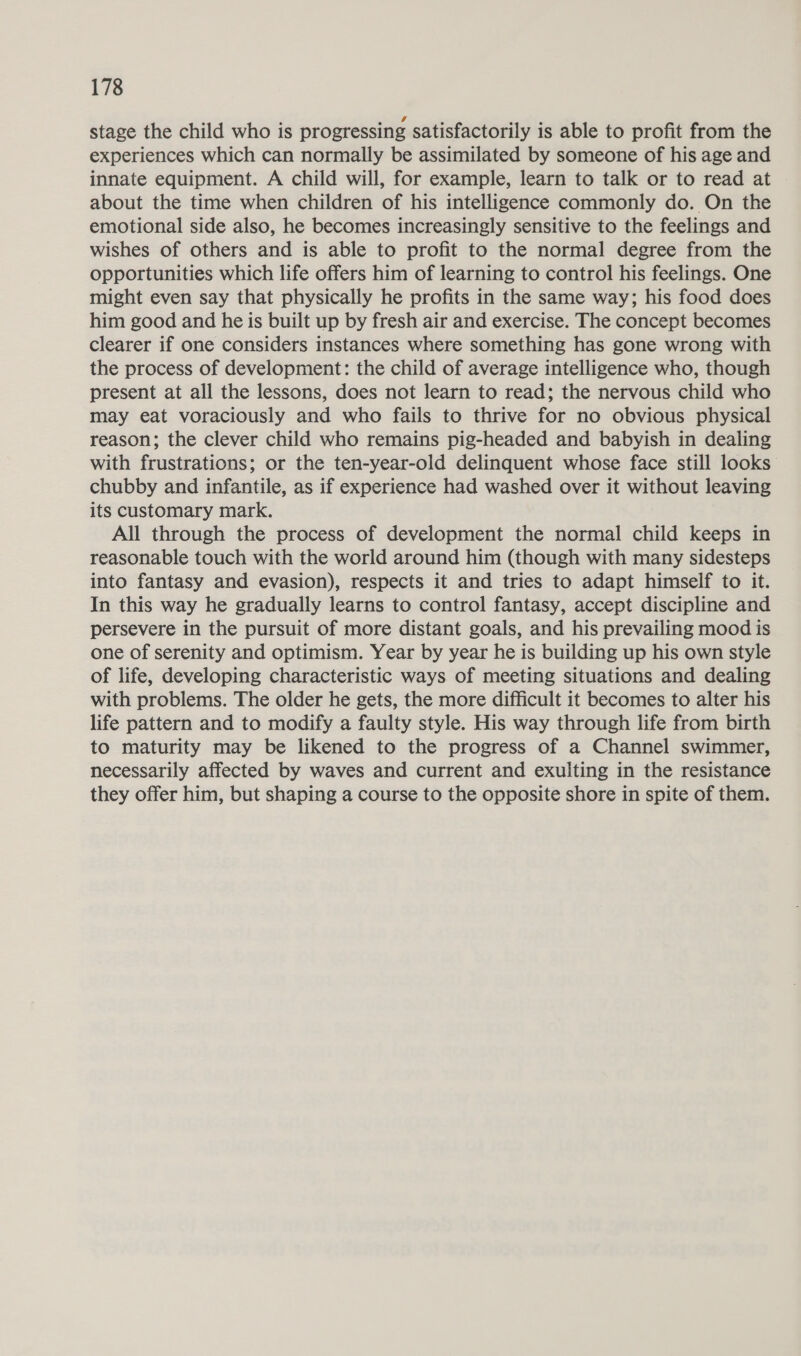 stage the child who is progressing satisfactorily is able to profit from the experiences which can normally be assimilated by someone of his age and innate equipment. A child will, for example, learn to talk or to read at about the time when children of his intelligence commonly do. On the emotional side also, he becomes increasingly sensitive to the feelings and wishes of others and is able to profit to the normal degree from the opportunities which life offers him of learning to control his feelings. One might even say that physically he profits in the same way; his food does him good and he is built up by fresh air and exercise. The concept becomes clearer if one considers instances where something has gone wrong with the process of development: the child of average intelligence who, though present at all the lessons, does not learn to read; the nervous child who may eat voraciously and who fails to thrive for no obvious physical reason; the clever child who remains pig-headed and babyish in dealing with frustrations; or the ten-year-old delinquent whose face still looks chubby and infantile, as if experience had washed over it without leaving its customary mark. All through the process of development the normal child keeps in reasonable touch with the world around him (though with many sidesteps into fantasy and evasion), respects it and tries to adapt himself to it. In this way he gradually learns to control fantasy, accept discipline and persevere in the pursuit of more distant goals, and his prevailing mood is one of serenity and optimism. Year by year he is building up his own style of life, developing characteristic ways of meeting situations and dealing with problems. The older he gets, the more difficult it becomes to alter his life pattern and to modify a faulty style. His way through life from birth to maturity may be likened to the progress of a Channel swimmer, necessarily affected by waves and current and exulting in the resistance they offer him, but shaping a course to the opposite shore in spite of them.